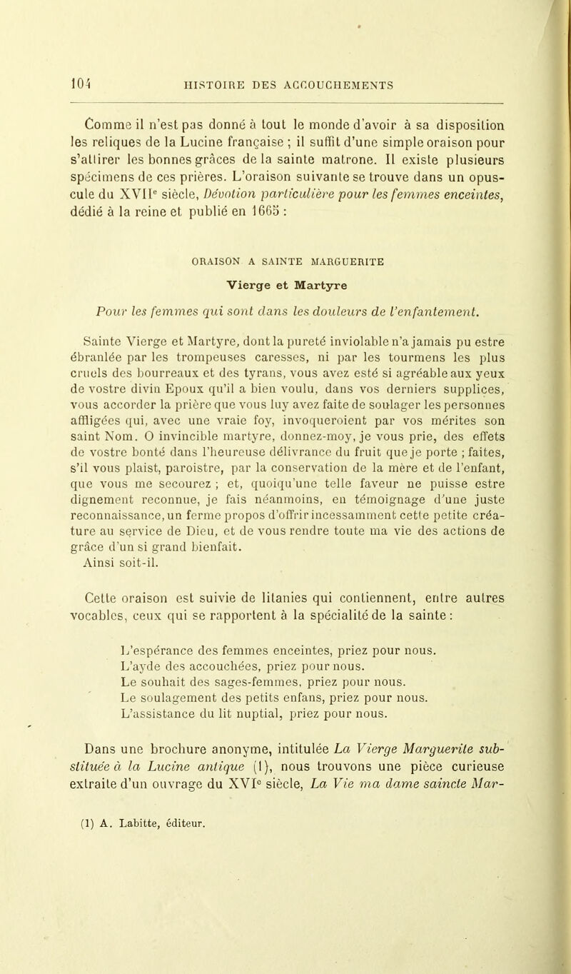 Comme il n’est pas donné à tout le monde d’avoir à sa disposition les reliques de la Lucine française ; il suffit d’une simple oraison pour s’allirer les bonnes grâces de la sainte matrone. Il existe plusieurs spécimens de ces prières. L’oraison suivante se trouve dans un opus- cule du XVIIe siècle, Dévotion particulière pour les femmes enceintes, dédié à la reine et publié en 1665 : ORAISON A SAINTE MARGUERITE Vierge et Martyre Pour les femmes qui sont clans les douleurs de l’enfantement. Sainte Vierge et Martyre, dont la pureté inviolable n’a jamais pu estre ébranlée par les trompeuses caresses, ni par les tourmens les plus cruels des bourreaux et des tyrans, vous avez esté si agréable aux yeux de vostre divin Epoux qu’il a bien voulu, dans vos derniers supplices, vous accorder la prière que vous luy avez faite de soulager les personnes affligées qui, avec une vraie foy, invoqueroient par vos mérites son saint Nom. O invincible martyre, donnez-moy, je vous prie, des effets de vostre bonté dans l’heureuse délivrance du fruit que je porte ; faites, s’il vous plaist, paroistre, par la conservation de la mère et de l’enfant, que vous me secourez ; et, quoiqu’une telle faveur ne puisse estre dignement reconnue, je fais néanmoins, en témoignage d’une juste reconnaissance, un ferme propos d’offrir incessamment cette petite créa- ture au service de Dieu, et de vous rendre toute ma vie des actions de grâce d’un si grand bienfait. Ainsi soit-il. Cette oraison est suivie de litanies qui contiennent, entre autres vocables, ceux qui se rapportent à la spécialité de la sainte: L’espérance des femmes enceintes, priez pour nous. L’ayde des accouchées, priez pour nous. Le souhait des sages-femmes, priez pour nous. Le soulagement des petits enfans, priez pour nous. L’assistance du lit nuptial, priez pour nous. Dans une brochure anonyme, intitulée La Vierge Marguerite sub- stituée à la Lucine antique (1), nous trouvons une pièce curieuse extraite d’un ouvrage du XVIe siècle, La Vie ma dame saincte Mar- ti) A. Labitte, éditeur.