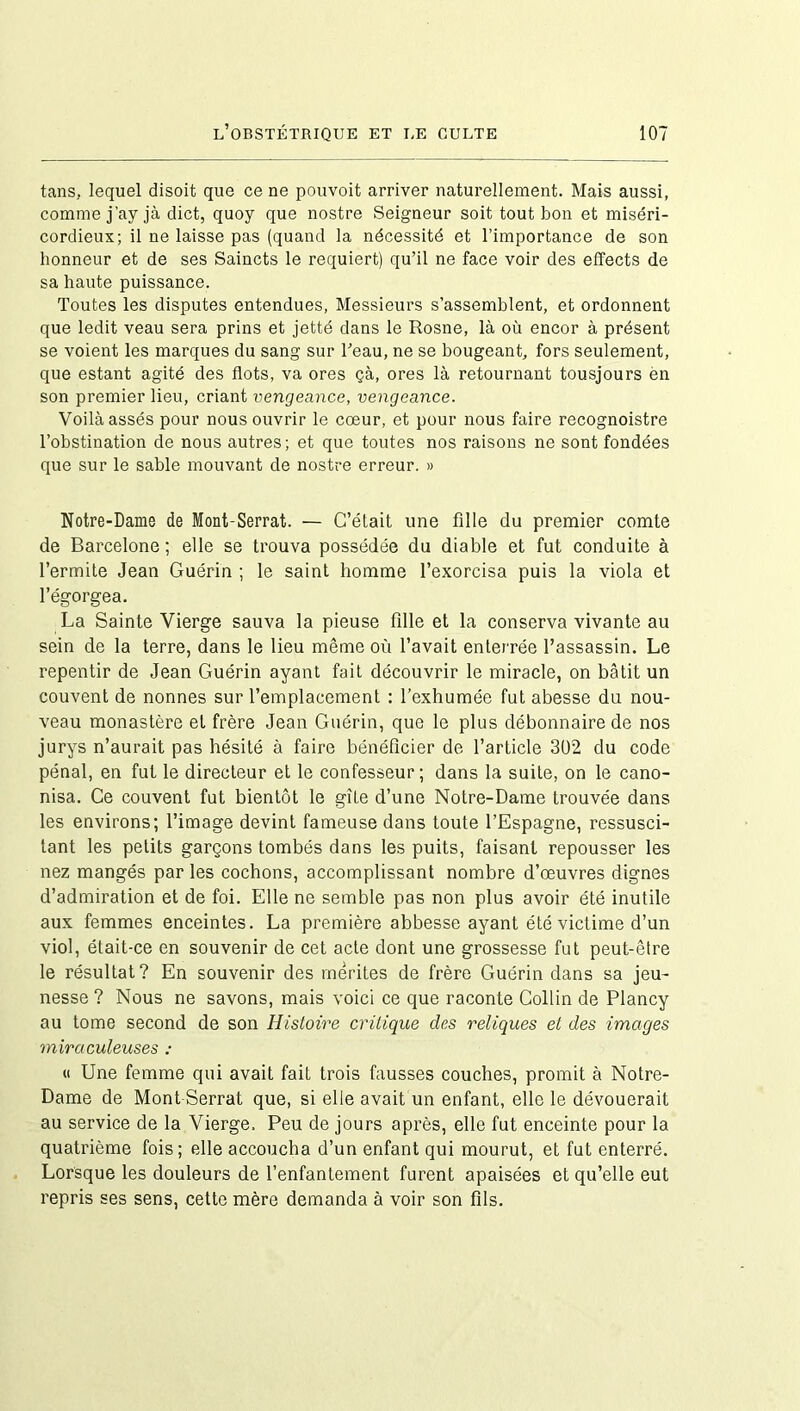 tans, lequel disoit que ce ne pouvoit arriver naturellement. Mais aussi, comme j’ayjà dict, quoy que nostre Seigneur soit tout bon et miséri- cordieux; il ne laisse pas (quand la nécessité et l’importance de son honneur et de ses Saincts le requiert) qu’il ne face voir des effects de sa haute puissance. Toutes les disputes entendues, Messieurs s’assemblent, et ordonnent que ledit veau sera prins et jetté dans le Rosne, là où encor à présent se voient les marques du sang sur beau, ne se bougeant, fors seulement, que estant agité des flots, va ores çà, ores là retournant tousjours en son premier lieu, criant vengeance, vengeance. Voilà assés pour nous ouvrir le cœur, et pour nous faire recognoistre l’obstination de nous autres; et que toutes nos raisons ne sont fondées que sur le sable mouvant de nostre erreur. » Notre-Dame de Mont-Serrat. — C’était une fille du premier comte de Barcelone; elle se trouva possédée du diable et fut conduite à l’ermite Jean Guérin ; le saint homme l’exorcisa puis la viola et l’égorgea. La Sainte Vierge sauva la pieuse fille et la conserva vivante au sein de la terre, dans le lieu même où l’avait enterrée l’assassin. Le repentir de Jean Guérin ayant fait découvrir le miracle, on bâtit un couvent de nonnes sur l’emplacement : l’exhumée fut abesse du nou- veau monastère et frère Jean Guérin, que le plus débonnaire de nos jurys n’aurait pas hésité à faire bénéficier de l’article 302 du code pénal, en fut le directeur et le confesseur; dans la suite, on le cano- nisa. Ce couvent fut bientôt le gîte d’une Notre-Dame trouvée dans les environs; l’image devint fameuse dans toute l’Espagne, ressusci- tant les petits garçons tombés dans les puits, faisant repousser les nez mangés par les cochons, accomplissant nombre d’œuvres dignes d’admiration et de foi. Elle ne semble pas non plus avoir été inutile aux femmes enceintes. La première abbesse ayant été victime d’un viol, était-ce en souvenir de cet acte dont une grossesse fut peut-être le résultat? En souvenir des mérites de frère Guérin dans sa jeu- nesse ? Nous ne savons, mais voici ce que raconte Collin de Plancy au tome second de son Histoire critique des reliques et des images miraculeuses : « Une femme qui avait fait trois fausses couches, promit à Notre- Dame de Mont-Serrat que, si elle avait un enfant, elle le dévouerait au service de la Vierge. Peu de jours après, elle fut enceinte pour la quatrième fois; elle accoucha d’un enfant qui mourut, et fut enterré. Lorsque les douleurs de l’enfantement furent apaisées et qu’elle eut repris ses sens, cette mère demanda à voir son fils.