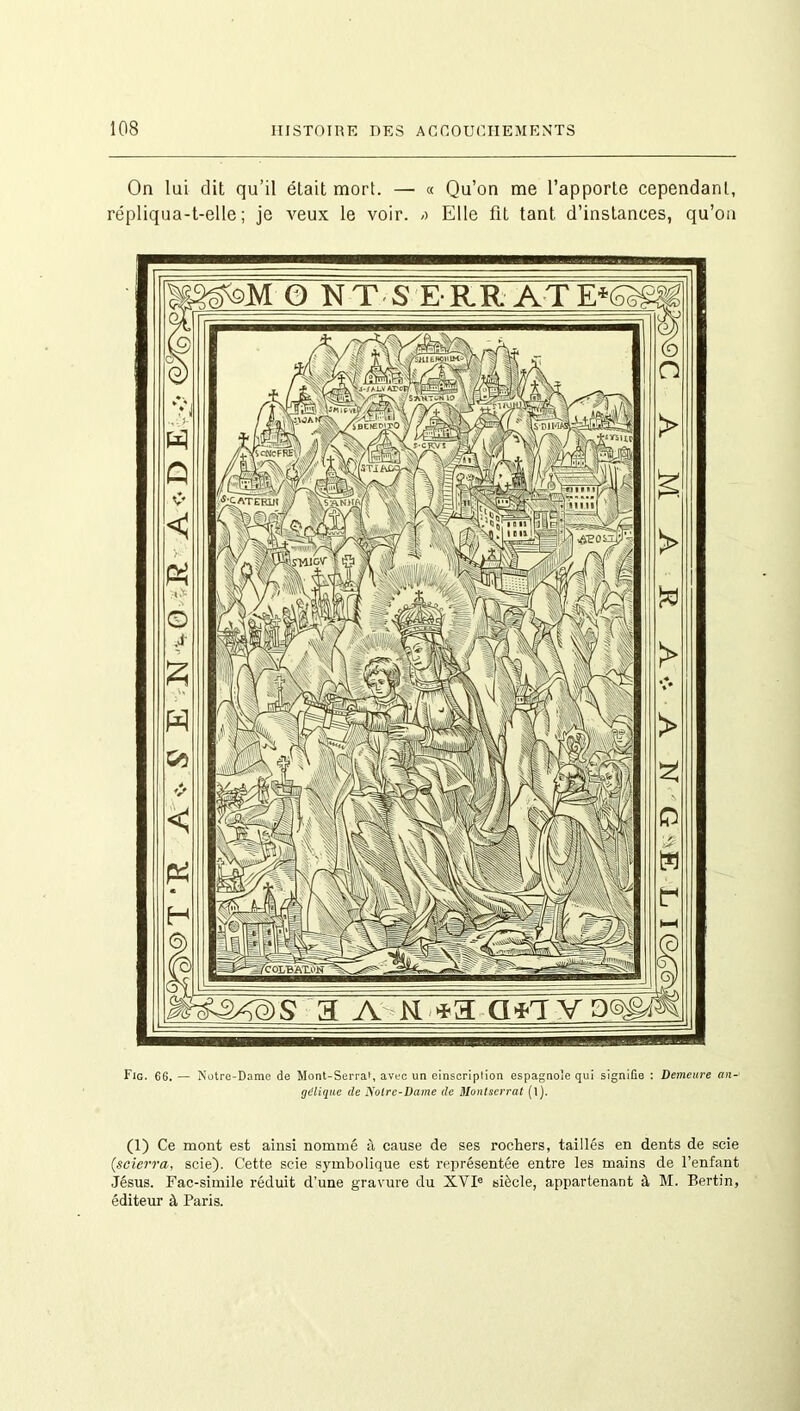 On lui dit qu’il était mort. — « Qu’on me l’apporte cependant, répliqua-t-elle; je veux le voir. /> Elle fit tant d’instances, qu’on Fig. 66. — Notre-Dame de Mont-Serrat, avec un einscription espagnole qui signifie : Demeure an- gélique de Notre-Dame de Montserrat (l). (1) Ce mont est ainsi nommé à cause de ses rochers, taillés en dents de scie (,scierra, scie). Cette scie symbolique est représentée entre les mains de l’enfant Jésus. Fac-similé réduit d’une gravure du XVIe siècle, appartenant à M. Bertin, éditeur à Paris.