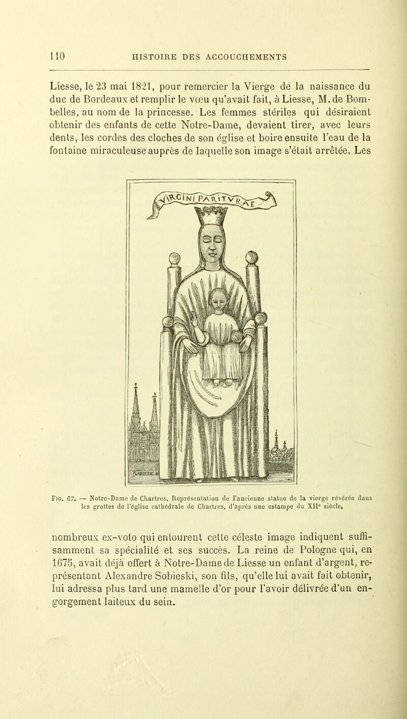 Liesse, le 23 mai 1821, pour remercier la Vierge de la naissance du duc de Bordeaux et remplir le vœu qu’avait fait, à Liesse, M. de Bom- belles, au nom de la princesse. Les femmes stériles qui désiraient obtenir des enfants de cette Notre-Dame, devaient tirer, avec leurs dents, les cordes des cloches de son église et boire ensuite l’eau de la fontaine miraculeuse auprès de laquelle son image s’était arrêtée. Les Fig. 67. — Notre-Dame de Chartres. Représentation de l'ancienne statue de la vierge révérée dans les grottes de l’église cathédrale de Chartres, d'après une estampe du XIIe siècle. nombreux ex-voto qui entourent celte céleste image indiquent suffi- samment sa spécialité et ses succès. La reine de Pologne qui, en 1675, avait déjà offert à Notre-Dame de Liesse un enfant d’argent, re- présentant Alexandre Sobieski, son fils, qu’elle lui avait fait obtenir, lui adressa plus tard une mamelle d’or pour l’avoir délivrée d’un en- gorgement laiteux du sein.