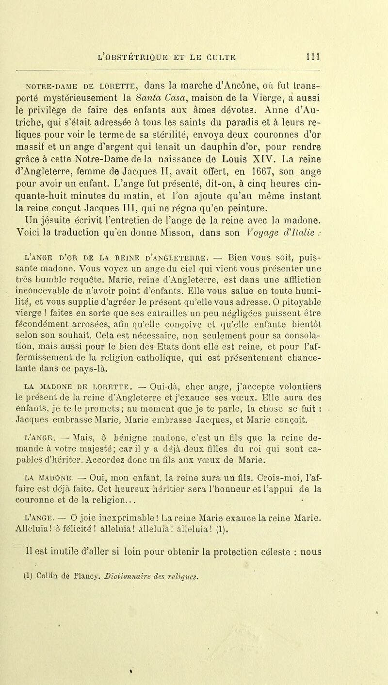 notre-dame de lorette, dans la marche d’Ancône, où fut trans- porté mystérieusement la Santa Casa, maison de la Vierge, a aussi le privilège de faire des enfants aux âmes dévotes. Anne d’Au- triche, qui s’était adressée à tous les saints du paradis et à leurs re- liques pourvoir le terme de sa stérilité, envoya deux couronnes d’or massif et un ange d’argent qui tenait un dauphin d’or, pour rendre grâce à cette Notre-Dame de la naissance de Louis XIV. La reine d’Angleterre, femme de Jacques II, avait offert, en 1667, son ange pour avoir un enfant. L’ange fut présenté, dit-on, à cinq heures cin- quante-huit minutes du matin, et l’on ajoute qu’au même instant la reine conçut Jacques III, qui ne régna qu’en peinture. Un jésuite écrivit l’entretien de l’ange de la reine avec la madone. Voici la traduction qu’en donne Misson, dans son Voyage d'Italie : l’ange d’or de la reine d’angleterre. — Bien vous soit, puis- sante madone. Vous voyez un ange du ciel qui vient vous présenter une très humble requête. Marie, reine d’Angleterre, est dans une affliction inconcevable de n’avoir point d’enfants. Elle vous salue en toute humi- lité, et vous supplie d’agréer le présent qu’elle vous adresse. O pitoyable vierge ! faites en sorte que ses entrailles un peu négligées puissent être fécondément arrosées, afin qu’elle conçoive et qu’elle enfante bientôt selon son souhait. Cela est nécessaire, non seulement pour sa consola- tion, mais aussi pour le bien des Etats dont elle est reine, et pour l’af- fermissement de la religion catholique, qui est présentement chance- lante dans ce pays-là. la madone de lorette. — Oui-dà, cher ange, j’accepte volontiers le présent de la reine d’Angleterre et j’exauce ses voeux. Elle aura des enfants, je te le promets; au moment que je te parle, la chose se fait : Jacques embrasse Marie, Marie embrasse Jacques, et Marie conçoit. l’ange. — Mais, ô bénigne madone, c’est un fils que la reine de- mande à votre majesté; car il y a déjà deux filles du roi qui sont ca- pables d’hériter. Accordez donc un fils aux vœux de Marie. la madone. —■ Oui, mon enfant, la reine aura un fils. Crois-moi, l’af- faire est déjà faite. Cet heureux héritier sera l’honneur et l’appui de la couronne et de la religion... l’ange. — O joie inexprimable! La reine Marie exauce la reine Marie. Alléluia! ô félicité ! alléluia! alléluia! alléluia! (1). Il est inutile d’aller si loin pour obtenir la protection céleste : nous (1) Collin de Plancy. Dictionnaire des reliques.