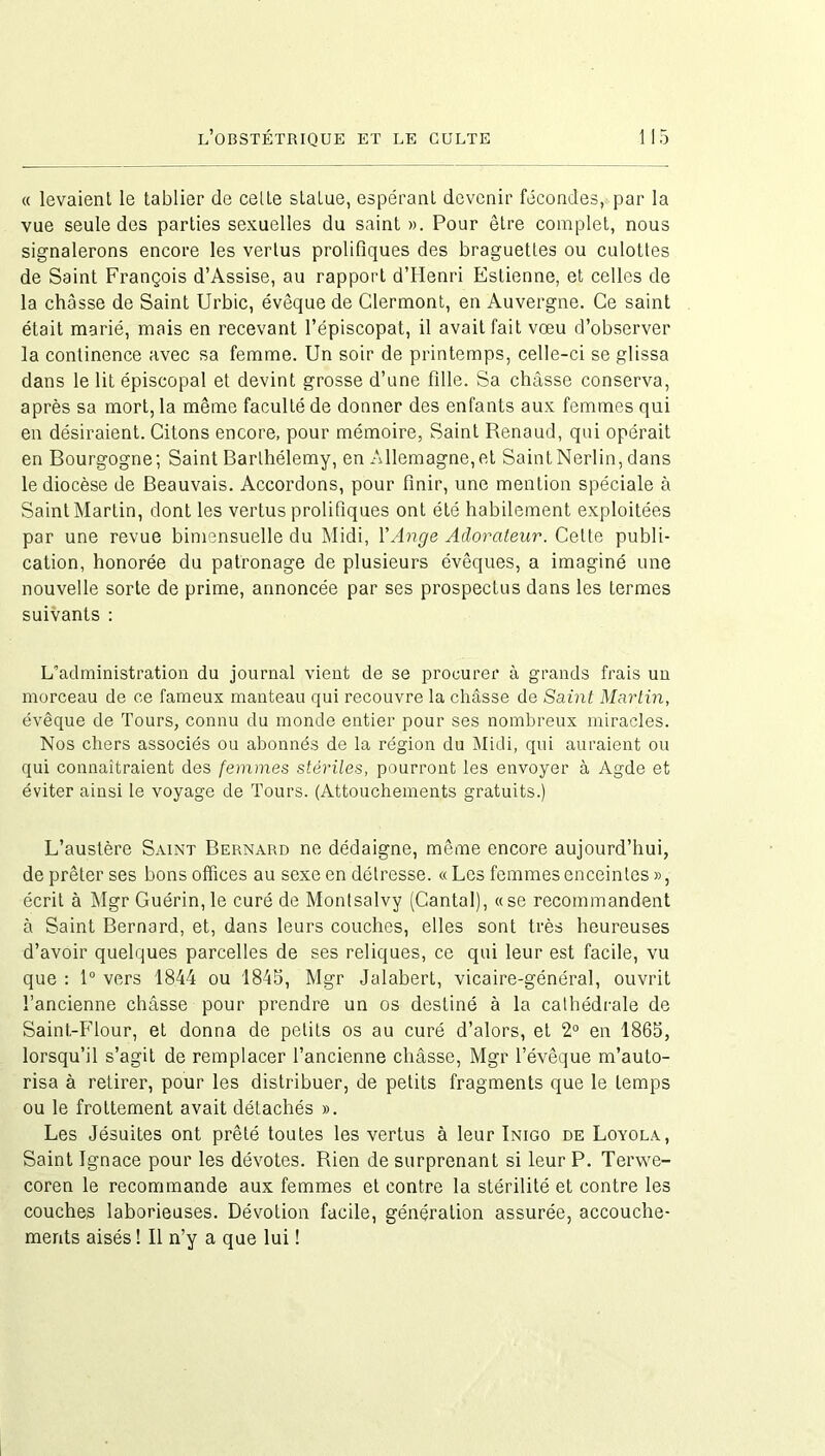 « levaient le tablier de celte statue, espérant devenir fécondes, par la vue seule des parties sexuelles du saint ». Pour être complet, nous signalerons encore les vertus prolifiques des braguettes ou culottes de Saint François d’Assise, au rapport d’Iienri Estienne, et celles de la châsse de Saint Urbic, évêque de Clermont, en Auvergne. Ce saint était marié, mais en recevant l’épiscopat, il avait fait vœu d’observer la continence avec sa femme. Un soir de printemps, celle-ci se glissa dans le lit épiscopal et devint grosse d’une fille. Sa châsse conserva, après sa mort, la même faculté de donner des enfants aux femmes qui en désiraient. Citons encore, pour mémoire, Saint Renaud, qui opérait en Bourgogne; Saint Barthélemy, en Allemagne,et Saint Nerlin, dans le diocèse de Beauvais. Accordons, pour finir, une mention spéciale à Saint Martin, dont les vertus prolifiques ont été habilement exploitées par une revue bimensuelle du Midi, Y Ange Adorateur. Cette publi- cation, honorée du patronage de plusieurs évêques, a imaginé une nouvelle sorte de prime, annoncée par ses prospectus dans les termes suivants : L’administration du journal vient de se procurer à grands frais un morceau de ce fameux manteau qui recouvre la châsse de Saint Martin, évêque de Tours, connu du monde entier pour ses nombreux miracles. Nos chers associés ou abonnés de la région du Midi, qui auraient ou qui connaîtraient des femmes stériles, pourront les envoyer à Agde et éviter ainsi le voyage de Tours. (Attouchements gratuits.) L’austère Saint Bernard ne dédaigne, même encore aujourd’hui, de prêter ses bons offices au sexe en détresse. «Les femmes enceintes», écrit à Mgr Guérin,le curé de Montsalvy (Cantal), «se recommandent à Saint Bernard, et, dans leurs couches, elles sont très heureuses d’avoir quelques parcelles de ses reliques, ce qui leur est facile, vu que : 1° vers 1844 ou 1845, Mgr Jalabert, vicaire-général, ouvrit l’ancienne châsse pour prendre un os destiné à la cathédrale de Saint-Flour, et donna de petits os au curé d’alors, et 2° en 1865, lorsqu’il s’agit de remplacer l’ancienne châsse, Mgr l’évêque m’auto- risa à retirer, pour les distribuer, de petits fragments que le temps ou le frottement avait détachés ». Les Jésuites ont prêté toutes les vertus à leur Inigo de Loyola, Saint Ignace pour les dévotes. Rien de surprenant si leur P. Terwe- coren le recommande aux femmes et contre la stérilité et contre les couches laborieuses. Dévotion facile, génération assurée, accouche- ments aisés ! Il n’y a que lui !