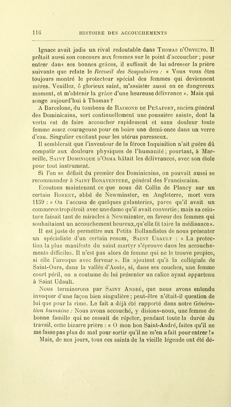 Ignace avait jadis un rival redoutable dans Thomas d’Orvieto. Il prêtait aussi son concours aux femmes sur le point d'accoucher ; pour entrer dans ses bonnes grâces, il suffisait de lui adresser la prière suivante que relate le Recueil des Scapulaires : « Vous vous êtes toujours montré le protecteur spécial des femmes qui deviennent mères. Veuillez, ô glorieux saint, m’assister aussi en ce dangereux moment, et m’obtenir la grâce d’une heureuse délivrance ». Mais qui songe aujourd’hui à Thomas? A Barcelone, du tombeau de Raimond de Penafort, ancien général des Dominicains, sort continuellement une poussière sainte, dont la vertu est de faire accoucher rapidement et sans douleur toute femme assez courageuse pour en boire une demi-once dans un verre d’eau. Singulier excitant pour les utérus paresseux. Il semblerait que l’inventeur de la féroce Inquisition n’ait guère dû compatir aux douleurs physiques de l’humanité; pourtant, à Mar- seille, Saint Dominique d’Osma hâtait les délivrances, avec son étole pour tout instrument. Si l’on se défiait du premier des Dominicains, on pouvait aussi se recommander à Saint Bonaventure, général des Franciscains. Écoutons maintenant ce que nous dit Collin de Plancy sur un certain Robert, abbé de Newminster, en Angleterre, mort vers 1159 : « On l’accusa de quelques galanteries, parce qu’il avait un commerce tropétroit avec unedame qu’il avait convertie; mais sa cein- ture faisait tant de miracles à Newminster, en faveur des femmes qui souhaitaient un accouchement heureux,qu’elle fit taire la médisance». 11 est juste de permettre aux Petits Bollandistes de nous présenter un spécialiste d’un certain renom, Saint Udault : « La protec- tion la plus manifeste du saint martyr s’éprouve dans les accouche- ments difficiles. Il n’est pas alors de femme qui ne le trouve propice, si elle l’invoque avec ferveur ». Ils ajoutent qu’à la collégiale de Saint-Ours, dans la vallée d’Aoste, si, dans ses couches, une femme court péril, on a coutume de lui présenter un calice ayant appartenu à Saint UdaulL. Nous terminerons par Saint André, que nous avons entendu invoquer d’une façon bien singulière ; peut-être n’était-il question de lui que pour la rime. Le fait a déjà été rapporté dans notre Généra- tion humaine : Nous avons accouché, y disions-nous, une femme de bonne famille qui ne cessait de répéter, pendant toute la durée du travail, cette bizarre prière : « O mon bon Saint-André, faites qu’il ne me fasse pas plus de mal pour sortir qu’il ne m’en a fait pour entrer ! » Mais, de nos jours, tous ces saints de la vieille légende ont été dé-