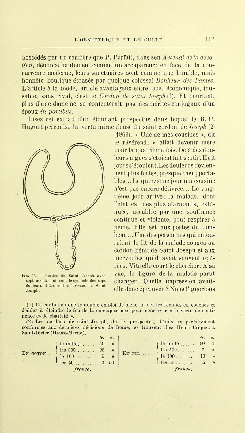 possédés par un confrère que P. Parfait, dans son Arsenal de la dévo- tion, dénonce hautement comme un accapareur; en face de la con- currence moderne, leurs sanctuaires sont comme une humble, mais honnête boutique écrasée par quelque colossal Bonheur des dames. L’article à la mode, article avantageux entre tous, économique, inu- sable, sans rival, c’est le Cordon de saint Joseph [ 1). Et pourtant, plus d’une dame ne se contenterait pas des mérites conjugaux d’un époux in partibus. Lisez cet extrait d’un étonnant prospectus dans lequel le R. P. Huguet préconise la vertu miraculeuse du saint cordon de Joseph (2) Joseph. (1869). « Une de mes cousines », dit le révérend, « allait devenir mère pour la quatrième fois. Déjà des dou- leurs aiguës s’étaient fait sentir. Huit jours s’écoulent. Les douleurs devien- nent plus fortes, presque insupporta- bles... Le quinzième jour ma cousine n’est pas encore délivrée... Le ving- tième jour arrive ; la malade, dont l’état est des plus alarmants, exté- nuée, accablée par une souffrance continue et violente, peut respirer à peine. Elle est aux portes du tom- beau... Une des personnes qui entou- raient le lit de la malade songea au cordon bénit de Saint Joseph et aux merveilles qu’il avait souvent opé- rées. Vite elle court le chercher. A sa vue, la figure de la malade parut changer. Quelle impression avait- elle donc éprouvée ? Nous l’ignorions (1) Ce cordon a donc le double emploi de mener à bien les femmes en couches et d’aider à éteindre le feu de la concupiscence pour conserver « la vertu de conti- nence et de chasteté ». (2) Les cordons de saint Joseph, dit le prospectus, bénits et parfaitement conformes aux dernières décisions de Rome, se trouvent chez Henri Briquet, à Saint-Dizier (Haute-Marne). En coton. .. fr. C. fr. C. le mille 50 )) / le mille 90 )) les 500 25 )) En fil ' les 500 47 )) le 100 5 )) ' ' i le 100 10 » les 50 franco. 2 50 ( les 50 franco. 5 »