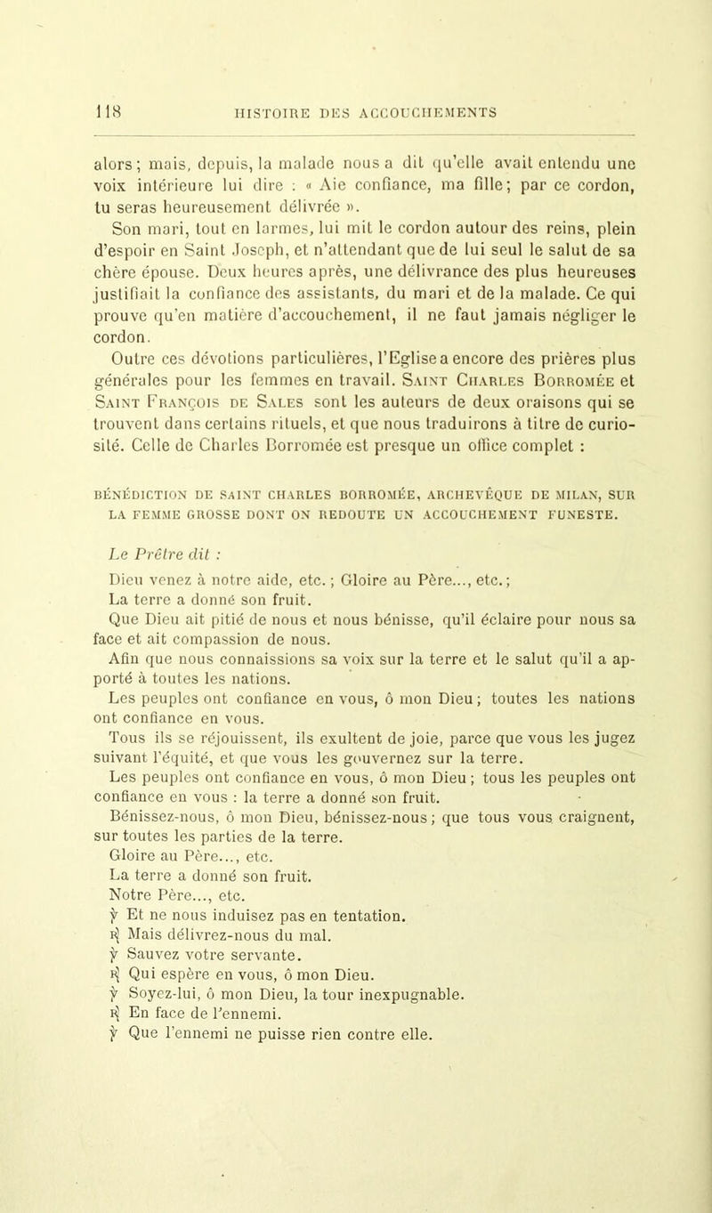 alors; mais, depuis, la malade nous a dit qu’elle avait entendu une voix intérieure lui dire : « Aie confiance, ma fille; par ce cordon, tu seras heureusement délivrée ». Son mari, tout en larmes, lui mit le cordon autour des reins, plein d’espoir en Saint Joseph, et n’attendant que de lui seul le salut de sa chère épouse. Deux heures après, une délivrance des plus heureuses justifiait la confiance des assistants, du mari et de la malade. Ce qui prouve qu’en matière d’accouchement, il ne faut jamais négliger le cordon. Outre ces dévotions particulières, l’Eglise a encore des prières plus générales pour les femmes en travail. Saint Charles Borromée et Saint François de Sales sont les auteurs de deux oraisons qui se trouvent dans certains rituels, et que nous traduirons à titre de curio- sité. Celle de Charles Borromée est presque un ofiîee complet : BÉNÉDICTION DE SAINT CHARLES BORROMÉE, ARCHEVÊQUE DE MILAN, SUR LA FEMME GROSSE DONT ON REDOUTE UN ACCOUCHEMENT FUNESTE. Le Prêtre dit : Dieu venez à notre aide, etc. ; Gloire au Père..., etc.; La terre a donné son fruit. Que Dieu ait pitié de nous et nous bénisse, qu’il éclaire pour nous sa face et ait compassion de nous. Afin que nous connaissions sa voix sur la terre et le salut qu’il a ap- porté à toutes les nations. Les peuples ont confiance en vous, ô mon Dieu ; toutes les nations ont confiance en vous. Tous ils se réjouissent, ils exultent de joie, parce que vous les jugez suivant l’équité, et que vous les gouvernez sur la terre. Les peuples ont confiance en vous, ô mon Dieu ; tous les peuples ont confiance en vous : la terre a donné son fruit. Bénissez-nous, ô mon Dieu, bénissez-nous ; que tous vous craignent, sur toutes les parties de la terre. Gloire au Père..., etc. La terre a donné son fruit. Notre Père..., etc. f Et ne nous induisez pas en tentation. ^ Mais délivrez-nous du mal. f Sauvez votre servante. Qui espère en vous, ô mon Dieu. f Soyez-lui, ô mon Dieu, la tour inexpugnable. En face de l’ennemi. f Que l’ennemi ne puisse rien contre elle.