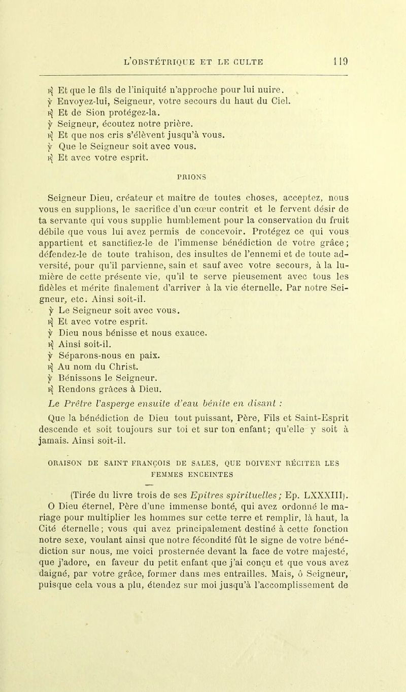 Et que le fils de l’iniquité n’approche pour lui nuire. f Envoyez-lui, Seigneur, votre secours du haut du Ciel. f^ Et de Sion protégez-la. ÿ Seigneur, écoutez notre prière. f^ Et que nos cris s’élèvent jusqu’à vous. f Que le Seigneur soit avec vous. ^ Et avec votre esprit. PRIONS Seigneur Dieu, créateur et maître de toutes choses, acceptez, nous vous en supplions, le sacrifice d’un cœur contrit et le fervent désir de ta servante qui vous supplie humblement pour la conservation du fruit débile que vous lui avez permis de concevoir. Protégez ce qui vous appartient et sanctifiez-le de l’immense bénédiction de votre grâce ; défendez-le de toute trahison, des insultes de l’ennemi et de toute ad- versité, pour qu’il parvienne, sain et sauf avec votre secours, à la lu- mière de cette présente vie, qu’il te serve pieusement avec tous les fidèles et mérite finalement d’arriver à la vie éternelle. Par notre Sei- gneur, etc. Ainsi soit-il. ÿ Le Seigneur soit avec vous. Et avec votre esprit, ÿ Dieu nous bénisse et nous exauce. ^ Ainsi soit-il. f Séparons-nous en paix. f^ Au nom du Christ. f Bénissons le Seigneur. Rendons grâces à Dieu. Le Prêtre l’asperge ensuite d’eau bénite en disant : Que la bénédiction de Dieu tout puissant, Père, Fils et Saint-Esprit descende et soit toujours sur toi et sur ton enfant; qu’elle y soit à jamais. Ainsi soit-il. ORAISON DE SAINT FRANÇOIS DE SALES, QUE DOIVENT RÉCITER LES FEMMES ENCEINTES (Tirée du livre trois de ses Epitres spirituelles ; Ep. LXXXIII). O Dieu éternel, Père d’une immense bonté, qui avez ordonné le ma- riage pour multiplier les hommes sur cette terre et remplir, là haut, la Cité éternelle ; vous qui avez principalement destiné à cette fonction notre sexe, voulant ainsi que notre fécondité fût le signe de votre béné- diction sur nous, me voici prosternée devant la face de votre majesté, que j’adore, en faveur du petit enfant que j’ai conçu et que vous avez daigné, par votre grâce, former dans mes entrailles. Mais, ô Seigneur, puisque cela vous a plu, étendez sur moi jusqu’à l’accomplissement de