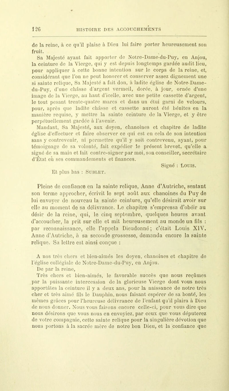 de la reine, à ce qu'il plaise à Dieu lui faire porter heureusement son fruit. Sa Majesté ayant fait apporter de Notre-Dame-du-Puy, en Anjou, la ceinture de la Vierge, qui y est depuis longtemps gardée audit lieu, pour appliquer à cette bonne intention sur le corps de la reine, et, considérant que l’on ne peut honorer et conserver assez dignement une si sainte relique, Sa Majesté a fait don, à ladite église de Notre-Dame- du-Puy, d’une châsse d’argent vermeil, dorée, à jour, ornée d’une image de la Vierge, au haut d’icelle, avec une petite cassette d’argent, le tout pesant trente-quatre marcs et dans un étui garni do velours, pour, après que ladite châsse et cassette auront été bénites en la manière requise, y mettre la sainte ceinture de la Vierge, et y être perpétuellement gardée à l’avenir. Mandant, Sa Majesté, aux doyen, chanoines et chapitre de ladite église d’effectuer et faire observer ce qui est en cela de son intention sans y contrevenir, ni permettre qu’il y soit contrevenu, ayant, pour témoignage de sa volonté, fait expédier le présent brevet, qu’elle a signé de sa main et fait contre-signer par moi, son conseiller, secrétaire d’État eh ses commandements et finances. Signé : Louis. Et plus bas : Sublet. Pleine de confiance en la sainte relique, Anne d’Autriche, sentant son terme approcher, écrivit le sept août aux chanoines du Puy de lui envoyer de nouveau la sainte ceinture, qu’elle désirait avoir sur elle au moment de sa délivrance. Le chapitre s’empressa d’obéir au désir de la reine, qui, le cinq septembre, quelques heures avant d’accoucher, la prit sur elle et mit heureusement au monde un fils : par reconnaissance, elle l’appela Dieudonné; c’était Louis XIV. Anne d’Autriche, à sa seconde grossesse, demanda encore la sainte relique. Sa lettre est ainsi conçue : A nos très chers et bien-aimés les doyen, chanoines et chapitre de l’église collégiale de Notre-Dame-du-Puy, en Anjou. De par la reine, Très chers et bien-aimés, le favorable succès que nous reçûmes par la puissante intercession de la glorieuse Vierge dont vous nous apportâtes la ceinture il y a deux ans, pour la naissance de notre très cher et très aimé fils le Dauphin, nous faisant espérer de sa bonté, les mêmes grâces pour l’heureuse délivrance de l’enfant qu’il plaira à Dieu de nous donner. Nous vous faisons encore celle-ci, pour vous dire que nous désirons que vous nous en envoyiez, par ceux que vous députerez de votre compagnie, cette sainte relique pour la singulière dévotion que nous portons à la sacrée mère de notre bon Dieu, et la confiance que