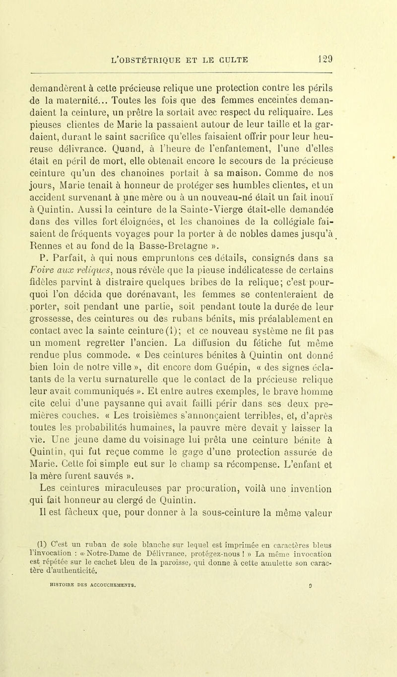 demandèrent à cette précieuse relique une protection contre les périls de la maternité... Toutes les fois que des femmes enceintes deman- daient la ceinture, un prêtre la sortait avec respect du reliquaire. Les pieuses clientes de Marie la passaient autour de leur taille et la gar- daient, durant le saint sacrifice qu’elles faisaient offrir pour leur heu- reuse délivrance. Quand, à l'heure de l’enfantement, l’une d’elles était en péril de mort, elle obtenait encore le secours de la précieuse ceinture qu’un des chanoines portait à sa maison. Comme de nos jours, Marie tenait à honneur de protéger ses humbles clientes, et un accident survenant à une mère ou à un nouveau-né était un fait inouï à Quintin. Aussi la ceinture de la Sainte-Vierge était-elle demandée dans des villes fort éloignées, et les chanoines de la collégiale fai- saient de fréquents voyages pour la porter à de nobles dames jusqu’à Rennes et au fond de la Basse-Bretagne ». P. Parfait, à qui nous empruntons ces détails, consignés dans sa Foire aux reliques, nous révèle que la pieuse indélicatesse de certains fidèles parvint à distraire quelques bribes de la relique; c’est pour- quoi l’on décida que dorénavant, les femmes se contenteraient de porter, soit pendant une partie, soit pendant toute la durée de leur grossesse, des ceintures ou des rubans bénits, mis préalablement en contact avec la sainte ceinture(1); et ce nouveau système ne fit pas un moment regretter l’ancien. La diffusion du fétiche fut même rendue plus commode. « Des ceintures bénites à Quintin ont donné bien loin de notre ville », dit encore dom Guépin, « des signes écla- tants de la vertu surnaturelle que le contact de la précieuse relique leur avait communiqués ». Et entre autres exemples, le brave homme cite celui d’une paysanne qui avait failli périr dans ses deux pre- mières couches. « Les troisièmes s’annoncaient terribles, et, d’après toutes les probabilités humaines, la pauvre mère devait y laisser la vie. Une jeune dame du voisinage lui prêta une ceinture bénite à Quintin, qui fut reçue comme le gage d’une protection assurée de Marie. Cette foi simple eut sur le champ sa récompense. L’enfant et la mère furent sauvés ». Les ceintures miraculeuses par procuration, voilà une invention qui fait honneur au clergé de Quintin. Il est fâcheux que, pour donner à la sous-ceinture la même valeur (1) C’est un ruban de soie blanche sur lequel est imprimée en caractères bleus 1 invocation : «• Notre-Dame de Délivrance, protégez-nous 1 » La même invocation est répétée sur le cachet bleu de la paroisse, qui donne à cette amulette son carac- tère d’authenticité. HISTOIRE DES ACCOUCHEMENTS. 9