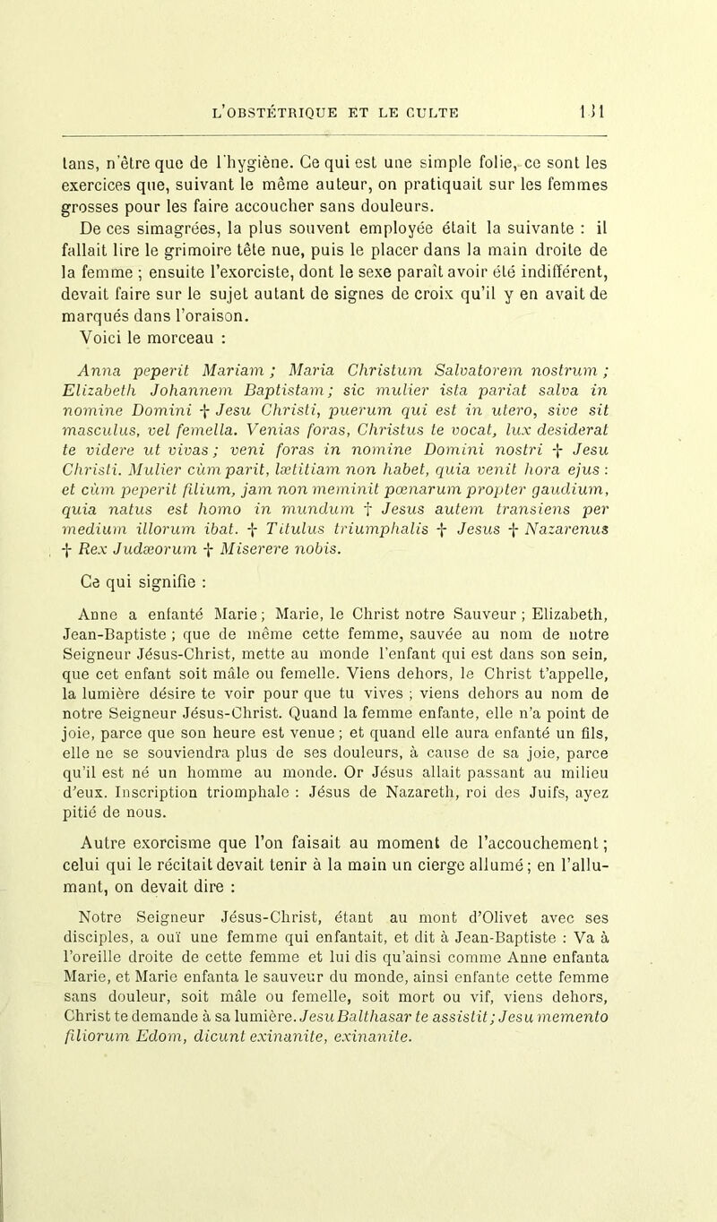 lans, netreque de l'hygiène. Ce qui est une simple folie, ce sont les exercices que, suivant le même auteur, on pratiquait sur les femmes grosses pour les faire accoucher sans douleurs. De ces simagrées, la plus souvent employée était la suivante : il fallait lire le grimoire tête nue, puis le placer dans la main droite de la femme ; ensuite l’exorciste, dont le sexe parait avoir été indifférent, devait faire sur le sujet autant de signes de croix qu’il y en avait de marqués dans l’oraison. Voici le morceau : Anna peperit Mariam ; Maria Christian Salvatorem nostrum ; Elizabeth Johannem Baptistam; sic mulier ista pariat salva in nomine Domini f Jesu Christi, puerum qui est in utero, sive sit masculus, vel femella. Venias foras, Christus te vocat, lux desiderat te videre ut vivas ; veni foras in nomine Domini nostri -J- Jesu Christi. Mulier cùmparit, lætitiam non liabet, quia venit hora ejus : et cùm peperit filium, jam non meminit pœnarum propter gaudium, quia natus est homo in mundum f Jésus autem transiens per medium illorum ibat. -J Titulus triumphalis -J- Jésus f Nazarenus f Rex Judæorum f Miserere nobis. Ce qui signifie : Anne a enfanté Marie; Marie, le Christ notre Sauveur ; Elizabeth, Jean-Baptiste ; que de même cette femme, sauvée au nom de notre Seigneur Jésus-Christ, mette au monde l’enfant qui est dans son sein, que cet enfant soit mâle ou femelle. Viens dehors, le Christ t’appelle, la lumière désire te voir pour que tu vives ; viens dehors au nom de notre Seigneur Jésus-Christ. Quand la femme enfante, elle n’a point de joie, parce que son heure est venue ; et quand elle aura enfanté un fils, elle ne se souviendra plus de ses douleurs, à cause de sa joie, parce qu’il est né un homme au monde. Or Jésus allait passant au milieu d’eux. Inscription triomphale : Jésus de Nazareth, roi des Juifs, ayez pitié de nous. Autre exorcisme que l’on faisait au moment de l’accouchement ; celui qui le récitait devait tenir à la main un cierge allumé ; en l’allu- mant, on devait dire : Notre Seigneur Jésus-Christ, étant au mont d’Olivet avec ses disciples, a ouï une femme qui enfantait, et dit à Jean-Baptiste : Va à l’oreille droite de cette femme et lui dis qu’ainsi comme Anne enfanta Marie, et Marie enfanta le sauveur du monde, ainsi enfante cette femme sans douleur, soit mâle ou femelle, soit mort ou vif, viens dehors. Christ te demande à sa lumière. Jesu Balthasar te assistit; Jesumemento filiorum Edom, dicunt exinanite, exinanite.