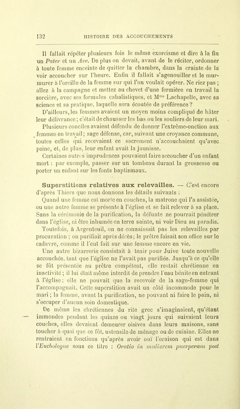 11 fallait répéter plusieurs fois le même exorcisme et dire à la fin un Pater et un Ave. De plus on devait, avant de le réciter, ordonner à toute femme enceinte de quitter la chambre, dans la crainte de la voir accoucher sur l’heure. Enfin il fallait s’agenouiller et le mur- murer à l’oreille de la femme sur qui l’on voulait opérer. Ne riez pas ; allez à la campagne et mettez au chevet d’une fermière en travail la sorcière, avec ses formules cabalistiques, et Mmo Lachapelle, avec sa science eL sa pratique, laquelle sera écoutée de préférence? D’ailleurs, les femmes avaient un moyen moins compliqué de hâter leur délivrance; c était de chausser les bas ou les souliers de leur mari. Plusieurs conciles avaient défendu de donner l’extrême-onction aux femmes en travail ; sage défense, car, suivant une croyance commune, toutes celles qui recevaient ce sacrement n’accouchaient qu’avec peine, et, de plus, leur enfant avaiL la jaunisse. Certaines autrt s imprudences pouvaient faire accoucher d’un enfant mort : par exemple, passer sur un tombeau durant la grossesse ou porter un enfant sur les fonts baptismaux. Superstitions relatives aux relevailles. — C’est encore d’après Thiers que nous donnons les détails suivants : Quand une femme est morte en couches, la matrone qui l’a assistée, ou une autre femme se présente à l’église et se fait relever à sa place. Sans la cérémonie de la purification, la défunte ne pourrait pénétrer dans l’église, ni être inhumée en terre sainte, ni voir Dieu au paradis. Toutefois, à Argenteuil, on ne connaissait pas les relevailles par procuration ; on purifiait après décès; le prêtre faisait son office sur le cadavre, comme il l’eut fait sur une femme encore en vie. Une autre bizarrerie consistait à tenir pour Juive toute nouvelle accouchée, tant que l’église ne l’avait pas purifiée. Jusqu’à ce qu’elle se fût présentée au prêtre compétent, elle restait chrétienne en inactivité ; il lui était même interdit de prendre l'eau bénite en entrant à l’église; elle ne pouvait que la recevoir de la sage-femme qui l’accompagnait. Cette superstition avait un côté incommode pour le mari ; la femme, avant la purification, ne pouvant ni faire le pain, ni s’occuper d’aucun soin domestique. De même les chrétiennes du rite grec s’imaginaient, qu’étant immondes pendant les quinze ou vingt jours qui suivaient leurs couches, elles devaient demeurer oisives dans leurs maisons, sans toucher à quoi que ce fût, ustensile de ménage ou de cuisine. Elles ne rentraient en fonctions qu’après avoir ouï l’oraison qui est dans YEuchulogue sous ce titre : Oratio in mulierem puerperam post