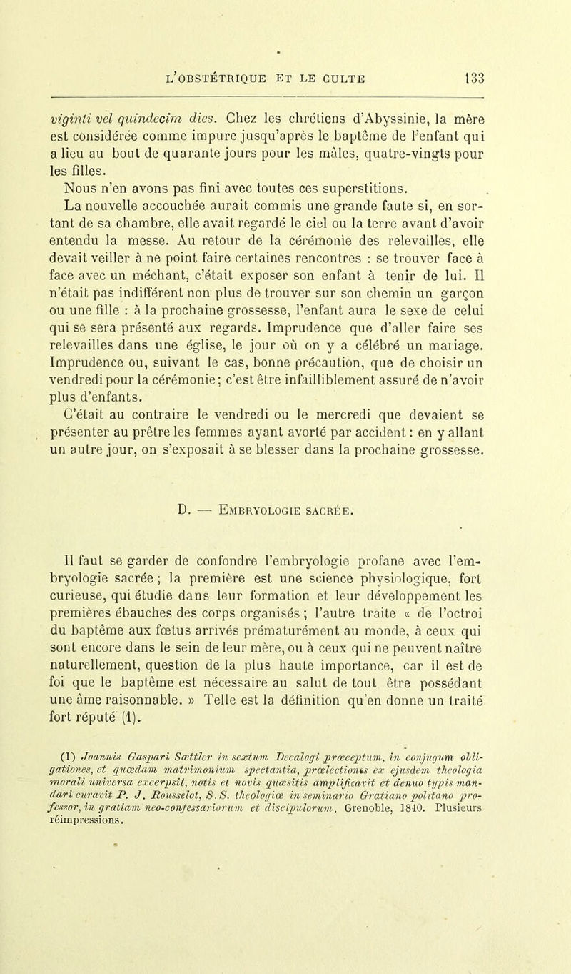 viginli vel quindecim dies. Chez les chrétiens d’Abyssinie, la mère est considérée comme impure jusqu’après le baptême de l’enfant qui a lieu au bout de quarante jours pour les mâles, quatre-vingts pour les filles. Nous n’en avons pas fini avec toutes ces superstitions. La nouvelle accouchée aurait commis une grande faute si, en sor- tant de sa chambre, elle avait regardé le ciel ou la terre avant d’avoir entendu la messe. Au retour de la cérémonie des relevailles, elle devait veiller à ne point faire certaines rencontres : se trouver face à face avec un méchant, c’était exposer son enfant à tenir de lui. Il n’était pas indifférent non plus de trouver sur son chemin un garçon ou une fille : à la prochaine grossesse, l’enfant aura le sexe de celui qui se sera présenté aux regards. Imprudence que d’aller faire ses relevailles dans une église, le jour où on y a célébré un mariage. Imprudence ou, suivant le cas, bonne précaution, que de choisir un vendredi pour la cérémonie ; c’est être infailliblement assuré de n’avoir plus d’enfants. C’était au contraire le vendredi ou le mercredi que devaient se présenter au prêtre les femmes ayant avorté par accident : en y allant un autre jour, on s’exposait à se blesser dans la prochaine grossesse. D. —■ Embryologie sacrée. Il faut se garder de confondre l’embryologie profane avec l’em- bryologie sacrée ; la première est une science physiologique, fort curieuse, qui étudie dans leur formation et leur développement les premières ébauches des corps organisés ; l’autre traite « de l’octroi du baptême aux fœtus arrivés prématurément au monde, à ceux qui sont encore dans le sein de leur mère, ou à ceux qui ne peuvent naître naturellement, question de la plus haute importance, car il est de foi que le baptême est nécessaire au salut de tout être possédant une âme raisonnable. » Telle est la définition qu’en donne un traité fort réputé (1). (1) Juannis Gaspari Sœttler in sextum Decalogi prœceptum, in conjugnm oili- gationes, et quœdam matrimonium spectantia, prœlectionts ex ejusdem tlieologia morali universa excerpsit, notis et novis qucesitis amplificavit et denuo typis man- clari curavit P. J. Rousselot, S. S. thcologiœ inseminario Gratiano politano pro- fessor, in gratiam neo-conjessariorum et discipulorum. Grenoble, 1810. Plusieurs réimpressions.