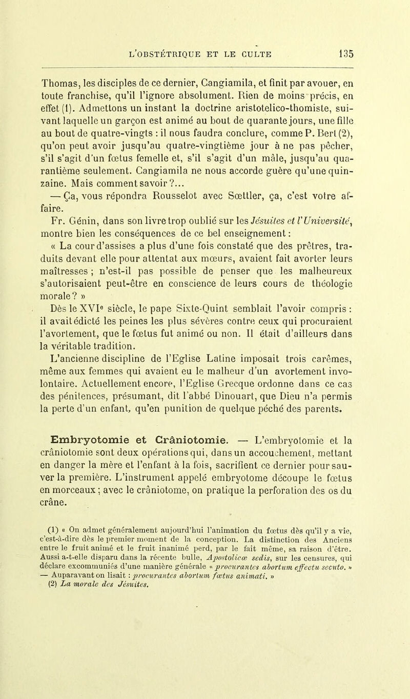 Thomas, les disciples de ce dernier, Cangiamila, et finit par avouer, en toute franchise, qu’il l’ignore absolument. Rien de moins précis, en effet (1). Admettons un instant la doctrine aristotelico-thomiste, sui- vant laquelle un garçon est animé au bout de quarante jours, une fille au bout de quatre-vingts : il nous faudra conclure, comme P. Berl (2), qu’on peut avoir jusqu’au quatre-vingtième jour à ne pas pêcher, s’il s’agit d’un fœtus femelle et, s’il s’agit d’un mâle, jusqu’au qua- rantième seulement. Cangiamila ne nous accorde guère qu’une quin- zaine. Mais comment savoir ?... — Ça, vous répondra Rousselot avec Sœttler, ça, c’est votre af- faire. Fr. Génin, dans son livre trop oublié sur les Jésuites et VUniversité, montre bien les conséquences de ce bel enseignement : « La cour d’assises a plus d’une fois constaté que des prêtres, tra- duits devant elle pour attentat aux mœurs, avaient fait avorter leurs maîtresses ; n’est-il pas possible de penser que les malheureux s’autorisaient peut-être en conscience de leurs cours de théologie morale? » Dès le XVIe siècle, le pape Sixte-Quint semblait l’avoir compris : il avait édicté les peines les plus sévères contre ceux qui procuraient l’avortement, que le fœtus fut animé ou non. Il était d’ailleurs dans la véritable tradition. L’ancienne discipline de l’Eglise Latine imposait trois carêmes, même aux femmes qui avaient eu le malheur d’un avortement invo- lontaire. Actuellement encore, l’Eglise Grecque ordonne dans ce cas des pénitences, présumant, dit l'abbé Dinouart, que Dieu n’a permis la perte d’un enfant, qu’en punition de quelque péché des parents. Embryotomie et Crâniotomie. — L’embryotomie et la craniotomie sont deux opérations qui, dans un accouchement, mettant en danger la mère et l’enfant à la fois, sacrifient ce dernier pour sau- ver la première. L’instrument appelé embryotome découpe le fœtus en morceaux ; avec le crâniotome, on pratique la perforation des os du crâne. (1) « On admet généralement aujourd’hui l’animation du fœtus dès qu’il y a vie, c’est-à-dire dès le premier moment de la conception. La distinction des Anciens entre le fruit animé et le fruit inanimé perd, par le fait même, sa raison d’être. Aussi a-t-elle disparu dans la récente bulle, Apostolicœ scdis, sur les censures, qui déclare excommuniés d’une manière générale « procurantes abortum effectu secvto. » — Auparavant on lisait -.procurantes abortum fœtus animati. » (2) La morale des Jésuites.