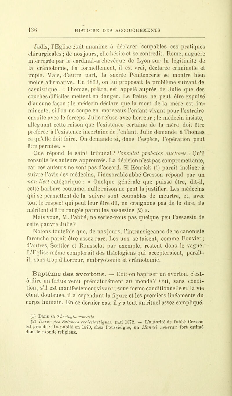 Jadis, l’Eglise était unanime à déclarer coupables ces pratiques chirurgicales ; de nos jours, elle hésite et se contredit. Rome, naguère interrogée par le cardinal-archevôque de Lyon sur la légitimité de la craniotomie, l’a formellement, il est vrai, déclarée criminelle et impie. Mais, d’autre part, la sacrée Pénitencerie se montre bien moins affirmative. En 1869, on lui proposait le problème suivant de casuistique: « Thomas, prêtre, est appelé auprès de Julie que des couches difficiles mettent en danger. Le fœtus ne peut êfre expulsé d’aucune façon ; le médecin déclare que la mort de la mère est im- minente, si l’on ne coupe en morceaux l’enfant vivant pour l’extraire ensuite avec le forceps. Julie refuse avec horreur ; le médecin insiste, alléguant cette raison que l’existence certaine de la mère doit être préférée à l’existence incertaine de l’enfant. Julie demande à Thomas ce qu’elle doit faire. On demande si, dans l’espèce, l’opération peut être permise. » Que répond le saint tribunal? Consulat probalos auctores : Qu’il consulte les auteurs approuvés. La décision n’est pas compromettante, car ces auteurs ne sont pas d’accord. Si Kenrick (1) paraît incliner à suivre l’avis des médecins, l’inexorable abbé Cresson répond par un non licet catégorique : « Quelque générale que puisse être, dit-il, cette barbare coutume, nulle raison ne peut la justifier. Les médecins qui se permettent de la suivre sont coupables de meurtre, et, avec tout le respect qui peut leur être dû, ne craignons pas de le dire, ils méritent d’être rangés parmi les assassins (2) ». Mais vous, M. l’abbé, ne seriez-vous pas quelque peu l’assassin de celte pauvre Julie? Notons toutefois que, de nos jours, l’intransigeance de ce canoniste farouche paraît être assez rare. Les uns se taisent, comme Bouvier; d’autres, Sœltler et Rousselot par exemple, restent dans le vague. L’Eglise même compterait des théologiens qui accepteraient, paraît- il, sans trop d'horreur, embryotomie et crâniotomie. Baptême des avortons. — Doit-on baptiser un avorton, c’est- à-dire un fœtus venu prématurément au monde? Oui, sans condi- tion. s’il est manifestement vivant ; sous forme conditionnelle si, la vie étant douteuse, il a cependant la figure et les premiers linéaments du corps humain. En ce dernier cas, il y a tout un rituel assez compliqué. (1) Dans sa Thcologia moralix. (2) Revue des Sciences ecclesiastiques, mai 1872. — L'autorité de l’abbé Cresson est grande ; il a publié en 1870, chez Poussielgue, un Manuel nouveau fort estimé dans le monde religieux.