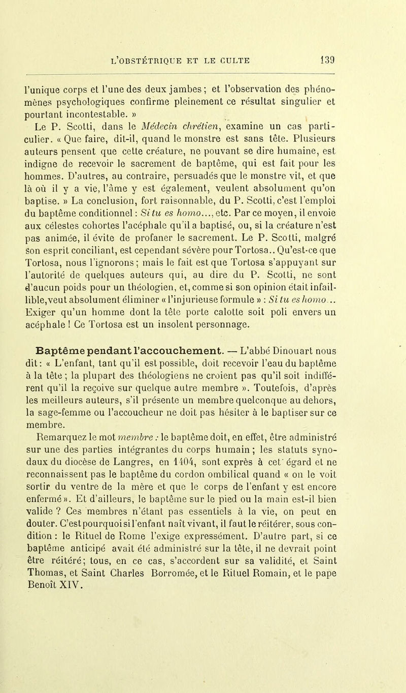 l’unique corps et l’une des deux jambes; et l’observation des phéno- mènes psychologiques confirme pleinement ce résultat singulier et pourtant incontestable. » Le P. Scotti, dans le Médecin chrétien, examine un cas parti- culier. « Que faire, dit-il, quand le monstre est sans tête. Plusieurs auteurs pensent que cette créature, ne pouvant se dire humaine, est indigne de recevoir le sacrement de baptême, qui est fait pour les hommes. D’autres, au contraire, persuadés que le monstre vit, et que là où il y a vie, l’àme y est également, veulent absolument qu’on baptise. » La conclusion, fort raisonnable, du P. Scotti, c’est l’emploi du baptême conditionnel: Situ es homo..., etc. Parce moyen, il envoie aux célestes cohortes l’acéphale qu’il a baptisé, ou, si la créature n’est pas animée, il évite de profaner le sacrement. Le P. Scotti, malgré Son esprit conciliant, est cependant sévère pour Tortosa.. Qu’est-ce que Tortosa, nous l’ignorons; mais le fait est que Tortosa s’appuyant sur l’autorité de quelques auteurs qui, au dire du P. Scotti, ne sont d’aucun poids pour un théologien, et, comme si son opinion était infail- lible,veut absolument éliminer « l’injurieuse formule » : Si tu es liomo... Exiger qu’un homme dont la tête porte calotte soit poli envers un acéphale 1 Ce Tortosa est un insolent personnage. Baptême pendant l’accouchement. — L’abbé Dinouart nous dit: « L’enfant, tant qu’il est possible, doit recevoir l’eau du baptême à la tête ; la plupart des théologiens ne croient pas qu’il soit indiffé- rent qu’il la reçoive sur quelque autre membre ». Toutefois, d’après les meilleurs auteurs, s’il présente un membre quelconque au dehors, la sage-femme ou l’accoucheur ne doit pas hésiter à le baptiser sur ce membre. Remarquez le mot membre : le baptême doit, en effet, être administré sur une des parties intégrantes du corps humain ; les statuts syno- daux du diocèse de Langres, en 1404, sont exprès à cet'égard et ne reconnaissent pas le baptême du cordon ombilical quand « on le voit sortir du ventre de la mère et que le corps de l’enfant y est encore enfermé». Et d’ailleurs, le baptême sur le pied ou la main est-il bien valide ? Ces membres n’étant pas essentiels à la vie, on peut en douter. G’estpourquoisil’enfant naît vivant, il faut le réitérer, sous con- dition : le Rituel de Rome l’exige expressément. D’autre part, si ce baptême anticipé avait été administré sur la tête, il ne devrait point être réitéré; tous, en ce cas, s’accordent sur sa validité, et Saint Thomas, et Saint Charles Borromée, et le Rituel Romain, et le pape Benoît XIV.