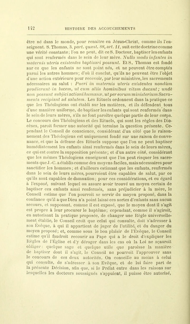 être né dans le monde, pour renaître en Jésus-Christ, comme ils l'en- seignent. S. Thomas, 3. part, quæst. 88, art. 11, suit cette doctrine comme une vérité constante; l’on ne peut, dit ce S. Docteur, baptiser les enfants qui sont renfermés dans le sein de leur mère. Nullo modo infantes in maternis uteris existentes baptisari possunt. Et S. Thomas est fondé sur ce que les enfants ne sont point nés, et ne peuvent être comptés parmi les autres hommes; d’où il conclut, qu’ils ne peuvent être l’objet d une action extérieure pour recevoir, parleur ministère,les sacrements nécessaires au salut : Pueri in maternis uteris existentes nondùm prodierunt in lucem, ut cum aliis hominibus vitam ducant ; undè non possunt subjici actioni humanæ, ut per eorum ministerium Sacra- menla recipiant ad salutem. Les Rituels ordonnent dans la pratique ce que les Théologiens ont établi sur les matières, et ils défendent tous d’une manière uniforme, de baptiser les enfants qui sont renfermés dans le sein de leurs mères, s’ils ne font paroitre quelque partie de leur corps. Le concours des Théologiens et des Rituels, qui sont les règles des Dio- cèses, paroit former une autorité qui termine la question présente. Ce- pendant le Conseil de conscience, considérant d’un côté que le raison- nement des Théologiens est uniquement fondé sur une raison de conve- nance, et que la défense des Rituels suppose que l’on ne peut baptiser immédiatement les enfants ainsi renfermés dans le sein de leurs mères, ce qui est contre la supposition présente; et d’un autre côté, considérant que les mêmes Théologiens enseignent que Ton peut risquer les sacre- ments que J.-C. a établis comme des moyens faciles, mais nécessaires pour sanctifier les hommes; et d’ailleurs estimant que les enfants, renfermés dans le sein de leurs mères, pourroient être capables de salut, par ce qu'ils sont capables de damnation; pour ces considérations, et eu égard à l’exposé, suivant lequel on assure avoir trouvé un moyen certain de baptiser ces enfants ainsi renfermés, sans préjudicier à la mère, le Conseil estime que l’on pourroit se servir du moyen proposé, dans la confiance qu’il a que Dieu n’a point laissé ces sortes d’enlants sans aucun secours, et supposant, comme il est exposé, que le moyen dont il s’agit est propre à leur procurer le baptême; cependant, comme il s’agiroit, en autorisant la pratique proposée, de changer une Règle universelle- ment établie, le Conseil croit que celui qui consulte, doit s’adresser à son Evêque, à qui il appartient de juger de l’utilité, et du danger du moyen proposé; et, comme sous le bon plaisir de l’Evêque, le Conseil estime qu’il faudroit recourir au Pape qui a le droit d’expliquer les Règles de l’Église et d’y déroger dans les cas où la Loi ne sçauroit obliger : quelque sage et quelque utile que paroisse la manière de baptiser dont il s’agit, le Conseil ne pourroit l’approuver sans le concours de ces deux autorités. On conseille au moins à celui qui consulte, de s’adresser à son Evêque, et de lui faire part de la présente Décision, afin que, si le Prélat entre dans les raisons sur lesquelles les docteurs soussignés s’appuient, il puisse être autorisé,