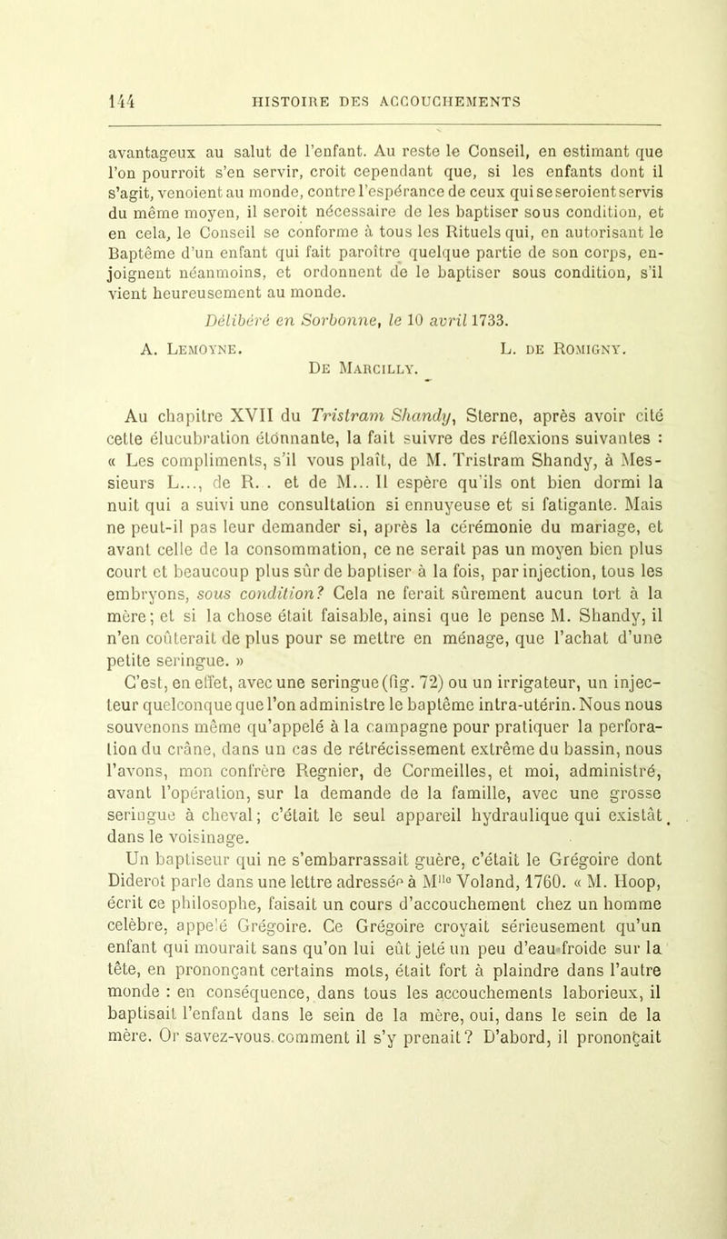 avantageux au salut de l’enfant. Au reste le Conseil, en estimant que l’on pourroit s’en servir, croit cependant que, si les enfants dont il s’agit, venoientau monde, contre l’espérance de ceux qui se seroient servis du même moyen, il seroit nécessaire de les baptiser sous condition, et en cela, le Conseil se conforme à tous les Rituels qui, en autorisant le Baptême d’un enfant qui fait paroître quelque partie de son corps, en- joignent néanmoins, et ordonnent de le baptiser sous condition, s’il vient heureusement au monde. Délibéré en Sorbonne, le 10 avril 1733. A. Lemoyne. L. de Romigny. De Marcilly. Au chapitre XVII du Tristram Shandy, Sterne, après avoir cité cette élucubration étonnante, la fait suivre des réflexions suivantes : « Les compliments, s’il vous plaît, de M. Tristram Shandy, à Mes- sieurs L..., de R. . et de M... Il espère qu’ils ont bien dormi la nuit qui a suivi une consultation si ennuyeuse et si fatigante. Mais ne peut-il pas leur demander si, après la cérémonie du mariage, et avant celle de la consommation, ce ne serait pas un moyen bien plus court et beaucoup plus sûr de baptiser à la fois, par injection, tous les embryons, sous condition? Cela ne ferait sûrement aucun tort à la mère; et si la chose était faisable, ainsi que le pense M. Shandy, il n’en coûterait de plus pour se mettre en ménage, que l’achat d’une petite seringue. » C’est, en effet, avec une seringue (fig. 72) ou un irrigateur, un injec- teur quelconque que l’on administre le baptême intra-utérin. Nous nous souvenons même qu’appelé à la campagne pour pratiquer la perfora- tion du crâne, dans un cas de rétrécissement extrême du bassin, nous l’avons, mon confrère Regnier, de Cormeilles, et moi, administré, avant l’opération, sur la demande de la famille, avec une grosse seringue à cheval; c’était le seul appareil hydraulique qui existât dans le voisinage. Un baptiseur qui ne s’embarrassait guère, c’était le Grégoire dont Diderot parle dans une lettre adressée à M110 Voland, 1760. « M. Hoop, écrit ce philosophe, faisait un cours d’accouchement chez un homme célébré, appe'é Grégoire. Ce Grégoire croyait sérieusement qu’un enfant qui mourait sans qu’on lui eût jeté un peu d’eau froide sur la tête, en prononçant certains mots, était fort à plaindre dans l’autre monde : en conséquence, dans tous les accouchements laborieux, il baptisait l’enfant dans le sein de la mère, oui, dans le sein de la mère. Or savez-vous comment il s’y prenait? D’abord, il prononçait