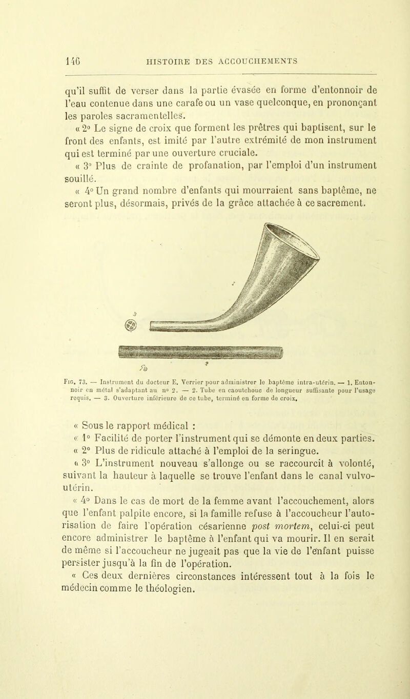 qu’il suffit de verser dans la partie évasée en forme d’entonnoir de l’eau contenue dans une carafe ou un vase quelconque, en prononçant les paroles sacramentelles. «2° Le signe de croix que forment les prêtres qui baptisent, sur le front des enfants, est imité par l’autre extrémité de mon instrument qui est terminé par une ouverture cruciale. « 3° Plus de crainte de profanation, par l’emploi d’un instrument souillé. « 4° Un grand nombre d’enfants qui mourraient sans baptême, ne seront plus, désormais, privés de la grâce attachée à ce sacrement. Fig. 73. — Instrument du docteur E. Verrier pour administrer le baptême intra-utérin. — 1. Enton- noir en métal s'adaptant au n» 2. — 2. Tube en caoutchouc de longueur suffisante pour l’usage requis. — 3. Ouverture inférieure de ce tube, terminé en forme de croix. « Sous le rapport médical : « 1° Facilité de porter l’instrument qui se démonte en deux parties. « 2° Plus de ridicule attaché à l’emploi de la seringue. h 3° L’instrument nouveau s’allonge ou se raccourcit à volonté, suivant la hauteur à laquelle se trouve l’enfant dans le canal vulvo- utérin. « 4° Dans le cas de mort de la femme avant l’accouchement, alors que l’enfant palpite encore, si la famille refuse à l’accoucheur l’auto- risation de faire l'opération césarienne post mortem, celui-ci peut encore administrer le baptême à l’enfant qui va mourir. Il en serait de même si l’accoucheur ne jugeait pas que la vie de l’enfant puisse persister jusqu a la fin de l’opération. « Ces deux dernières circonstances intéressent tout à la fois le médecin comme le théologien.