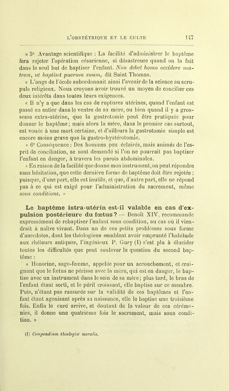 « 5° Avanlage scientifique : La facilité d’administrer le baptême fera rejeter l’opération césarienne, si désastreuse quand on la fait dans le seul but de baptiser l’enfant. Non debet homo occidere ma- trem, ut baptiset puerum suum, dit Saint Thomas. « L’ange de l’école subordonnait ainsi l’avenir de la science au scru- pule religieux. Nous croyons avoir trouvé un moyen de concilier ces deux intérêts dans toutes leurs exigences. « Il n’y a que dans les cas de ruptures utérines, quand l’enfant est passé en entier dans le ventre de sa mère, ou bien quand il y a gros- sesse extra-utérine, que la gastrotomie peut être pratiquée pour donner le baptême; mais alors la mère, dans le premier cas surtout, est vouée à une mort certaine, et d’ailleurs la gastrotomie simple est encore moins grave que la gastro-hystérotomie. « 6° Conséquence : Des hommes peu éclairés, mais animés de l’es- prit de conciliation, se sont demandé si l’on ne pourrait pas baptiser l’enfant en danger, à travers les parois abdominales. « En raison de la facilité quedonne mon instrument, on peut répondre sans hésitation, que celte dernière forme de baptême doit être rejetée ; puisque, d’une part, elle est inutile, et que, d’autre part, elle ne répond pas à ce qui est exigé pour l’administration du sacrement, même sous conditions. » Le baptême intra-utérin est-il valable en cas d’ex- pulsion postérieure du fœtus?— Benoît XIV, recommande expressément de rebaptiser l’enfant sous condition, au cas où il vien- drait à naître vivant. Dans un de ces petits problèmes sous forme d’anecdotes, dont les théologiens semblent avoir emprunté l’habitude aux rhéteurs antiques, l’ingénieux P. Gury (1) s’est plu à élucider toutes les difficultés que peut soulever la question du second bap- tême : « Honorine, sage-femme, appelée pour un accouchement, et crai- gnant que le fœtus ne périsse avec la mère, qui est en danger, le bap- tise avec un instrument dans le sein de sa mère; plus tard, le bras de l’enfant étant sorti, et le péril croissant, elle baptise sur ce membre. Puis, n’étant pas rassurée sur la validité de ces baptêmes et l’en- fant étant agonisant après sa naissance, elle le baptise une troisième fois. Enfin le curé arrive, et doutant de la valeur de ces cérémo- nies, il donne une quatrième fois le sacrement, mais sous condi- tion. » (1) Compendium tlieolorjiœ moralis.