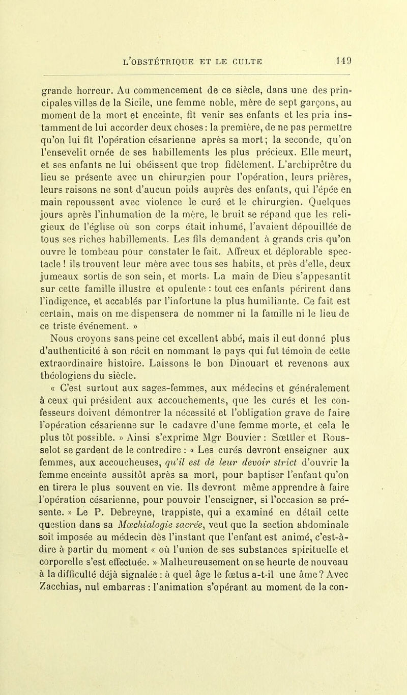 grande horreur. Au commencement de ce siècle, dans une des prin- cipales villes de la Sicile, une femme noble, mère de sept garçons, au moment de la mort et enceinte, fit venir ses enfants et les pria ins- tamment de lui accorder deux choses : la première, de ne pas permettre qu’on lui fit l’opération césarienne après sa mort; la seconde, qu’on l’ensevelit ornée de ses habillements les plus précieux. Elle meurt, et ses enfants ne lui obéissent que trop fidèlement. L’archiprêtre du lieu se présente avec un chirurgien pour l’opération, leurs prières, leurs raisons ne sont d’aucun poids auprès des enfants, qui l’épée en main repoussent avec violence le curé et le chirurgien. Quelques jours après l’inhumation de la mère, le bruit se répand que les reli- gieux de l’église où son corps était inhumé, l’avaient dépouillée de tous ses riches habillements. Les fils demandent à grands cris qu’on ouvre le tombeau pour constater le fait. Affreux et déplorable spec- tacle ! ils trouvent leur mère avec tous ses habits, et près d’elle, deux jumeaux sortis de son sein, et morts. La main de Dieu s’appesantit sur cette famille illustre et opulente : tout ces enfants périrent dans l’indigence, et accablés par l’infortune la plus humiliante. Ce fait est certain, mais on me dispensera de nommer ni la famille ni le lieu de ce triste événement. » Nous croyons sans peine cet excellent abbé, mais il eut donné plus d’authenticité à son récit en nommant le pays qui fut témoin de cette extraordinaire histoire. Laissons le bon Dinouart et revenons aux théologiens du siècle. « C’est surtout aux sages-femmes, aux médecins et généralement à ceux qui président aux accouchements, que les curés et les con- fesseurs doivent démontrer la nécessité et l’obligation grave de faire l’opération césarienne sur le cadavre d’une femme morte, et cela le plus tôt possible. » Ainsi s’exprime Mgr Bouvier : Sœltler et Rous- selot se gardent de le contredire : « Les curés devront enseigner aux femmes, aux accoucheuses, qu’il est de leur devoir strict d’ouvrir la femme enceinte aussitôt après sa mort, pour baptiser l’enfant qu’on en tirera le plus souvent en vie. Ils devront même apprendre à faire l'opération césarienne, pour pouvoir l’enseigner, si l’occasion se pré- sente. » Le P. Debreyne, trappiste, qui a examiné en détail cette question dans sa Mœchialogie sacrée, veut que la section abdominale soit imposée au médecin dès l’instant que l’enfant est animé, c’est-à- dire à partir du moment « où l’union de ses substances spirituelle et corporelle s’est effectuée. » Malheureusement on se heurte de nouveau à la difficulté déjà signalée : à quel âge le fœtus a-t-il une âme? Avec Zacchias, nul embarras : l’animation s’opérant au moment de la con-