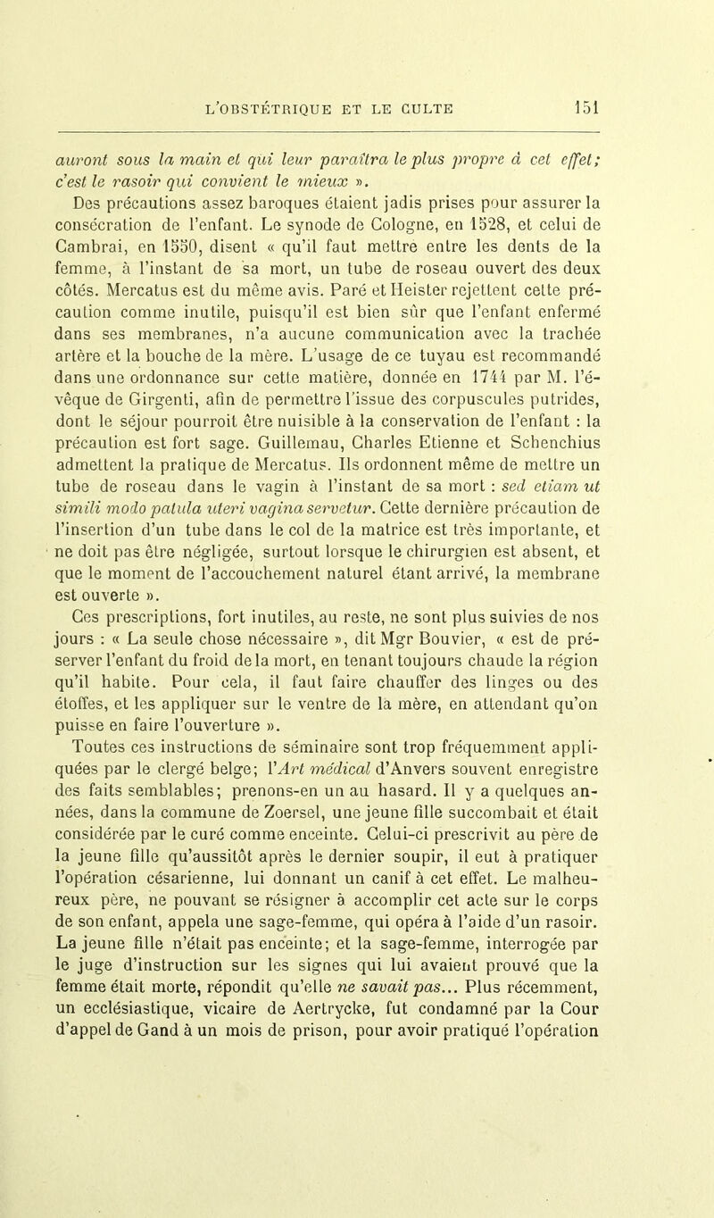 auront sous la main et qui leur paraîtra le plus propre à cet effet; c’est le rasoir qui convient le mieux ». Des précautions assez baroques étaient jadis prises pour assurer la consécration de l’enfant. Le synode de Cologne, en 1528, et celui de Cambrai, en 1550, disent « qu’il faut mettre entre les dents de la femme, à l’instant de sa mort, un tube de roseau ouvert des deux côtés. Mercatus est du même avis. Paré etHeister rejettent celte pré- caution comme inutile, puisqu’il est bien sûr que l’enfant enfermé dans ses membranes, n’a aucune communication avec la trachée artère et la bouche de la mère. L’usage de ce tuyau est recommandé dans une ordonnance sur cette matière, donnée en 1744 par M. l’é- vêque de Girgenti, afin de permettre l’issue des corpuscules putrides, dont le séjour pourroit être nuisible à la conservation de l’enfant : la précaution est fort sage. Guillemau, Charles Etienne et Schenchius admettent la pratique de Mercatus. Ils ordonnent même de mettre un tube de roseau dans le vagin à l’instant de sa mort : sed eliam ut simili modo patula uteri vagina servetur. Cette dernière précaution de l’insertion d’un tube dans le col de la matrice est très importante, et ne doit pas être négligée, surtout lorsque le chirurgien est absent, et que le moment de l’accouchement naturel étant arrivé, la membrane est ouverte ». Ces prescriptions, fort inutiles, au reste, ne sont plus suivies de nos jours : « La seule chose nécessaire », dit Mgr Bouvier, « est de pré- server l’enfant du froid delà mort, en tenant toujours chaude la région qu’il habite. Pour cela, il faut faire chauffer des linges ou des étoffes, et les appliquer sur le ventre de la mère, en attendant qu’on puisse en faire l’ouverture ». Toutes ces instructions de séminaire sont trop fréquemment appli- quées par le clergé belge; l’Art médical d’Anvers souvent enregistre des faits semblables; prenons-en un au hasard. Il y a quelques an- nées, dans la commune de Zoersel, une jeune fille succombait et était considérée par le curé comme enceinte. Celui-ci prescrivit au père de la jeune fille qu’aussitôt après le dernier soupir, il eut à pratiquer l’opération césarienne, lui donnant un canif à cet effet. Le malheu- reux père, ne pouvant se résigner à accomplir cet acte sur le corps de son enfant, appela une sage-femme, qui opéra à l’aide d’un rasoir. La jeune fille n’était pas enceinte; et la sage-femme, interrogée par le juge d’instruction sur les signes qui lui avaient prouvé que la femme était morte, répondit qu’elle ne savait pas... Plus récemment, un ecclésiastique, vicaire de Aertrycke, fut condamné par la Cour d’appel de Gand à un mois de prison, pour avoir pratiqué l’opération