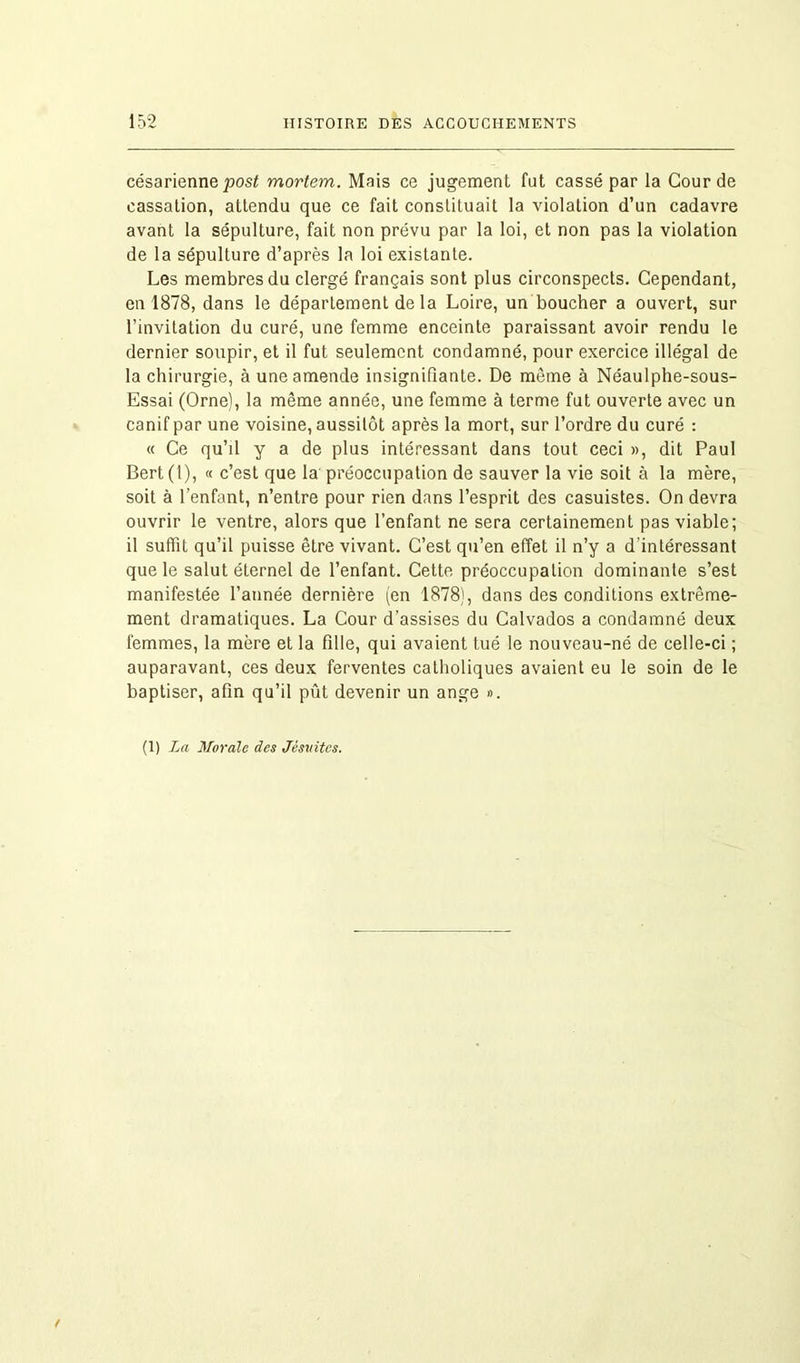 césarienne post mortem. Mais ce jugement fut cassé par la Cour de cassation, attendu que ce fait constituait la violation d’un cadavre avant la sépulture, fait non prévu par la loi, et non pas la violation de la sépulture d’après la loi existante. Les membres du clergé français sont plus circonspects. Cependant, en 1878, dans le département de la Loire, un boucher a ouvert, sur l’invitation du curé, une femme enceinte paraissant avoir rendu le dernier soupir, et il fut seulement condamné, pour exercice illégal de la chirurgie, à une amende insignifiante. De môme à Néaulphe-sous- Essai (Orne), la même année, une femme à terme fut ouverte avec un canif par une voisine, aussitôt après la mort, sur l’ordre du curé : « Ce qu’il y a de plus intéressant dans tout ceci », dit Paul Bert (1), « c’est que la préoccupation de sauver la vie soit à la mère, soit à l’enfant, n’entre pour rien dans l’esprit des casuistes. On devra ouvrir le ventre, alors que l’enfant ne sera certainement pas viable; il suffit qu’il puisse être vivant. C’est qu’en effet il n’y a d'intéressant que le salut éternel de l’enfant. Cette préoccupation dominante s’est manifestée l’année dernière (en 1878), dans des conditions extrême- ment dramatiques. La Cour d’assises du Calvados a condamné deux femmes, la mère et la fille, qui avaient tué le nouveau-né de celle-ci ; auparavant, ces deux ferventes catholiques avaient eu le soin de le baptiser, afin qu’il pût devenir un ange ». (1) La Morale des Jésuites.