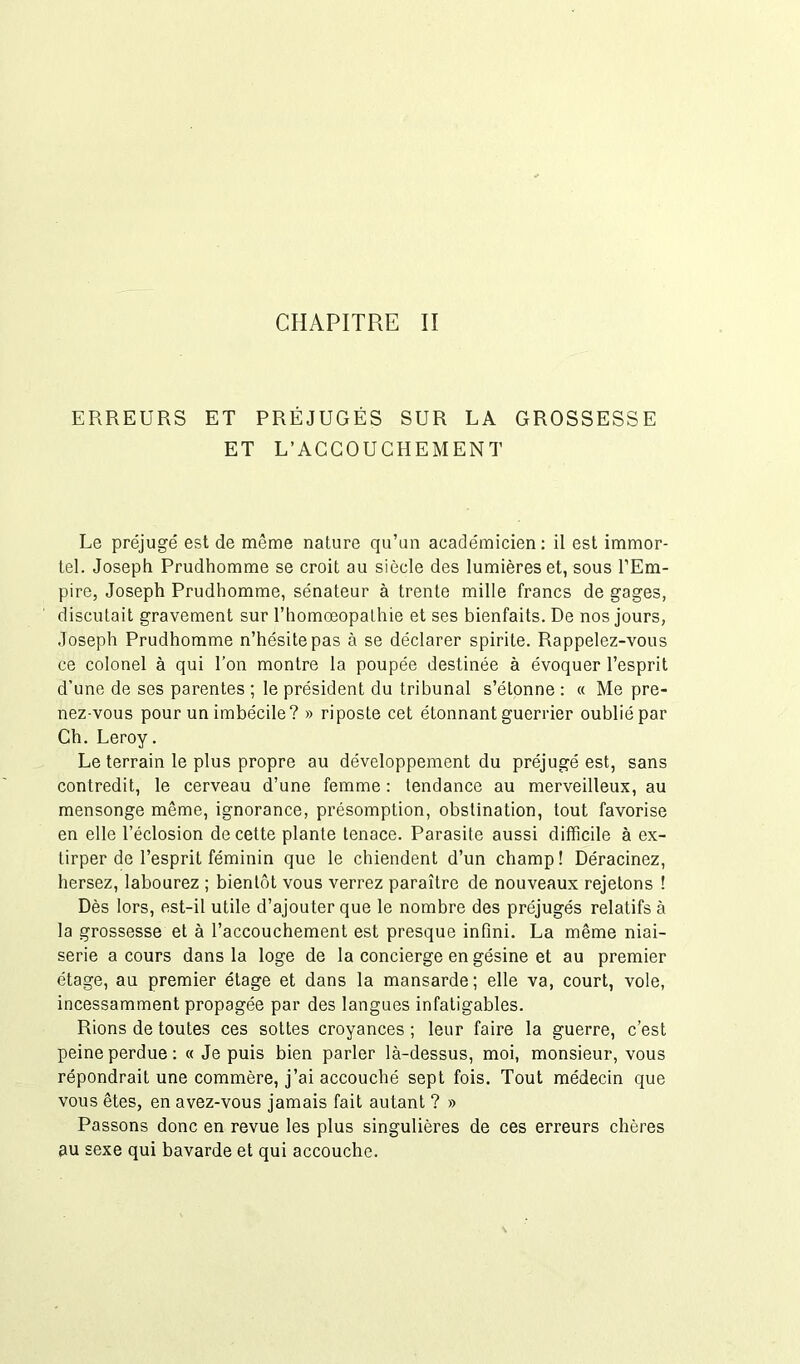 ERREURS ET PRÉJUGÉS SUR LA GROSSESSE ET L’ACCOUCHEMENT Le préjugé est de même nature qu’un académicien : il est immor- tel. Joseph Prudhomme se croit au siècle des lumières et, sous l’Em- pire, Joseph Prudhomme, sénateur à trente mille francs de gages, discutait gravement sur l’homœopathie et ses bienfaits. De nos jours, Joseph Prudhomme n’hésite pas à se déclarer spirite. Rappelez-vous ce colonel à qui l’on montre la poupée destinée à évoquer l’esprit d’une de ses parentes ; le président du tribunal s’étonne : « Me pre- nez-vous pour un imbécile? » riposte cet étonnant guerrier oublié par Ch. Leroy. Le terrain le plus propre au développement du préjugé est, sans contredit, le cerveau d’une femme : tendance au merveilleux, au mensonge même, ignorance, présomption, obstination, tout favorise en elle l’éclosion de cette plante tenace. Parasite aussi difficile à ex- tirper de l’esprit féminin que le chiendent d’un champ! Déracinez, hersez, labourez ; bientôt vous verrez paraître de nouveaux rejetons ! Dès lors, est-il utile d’ajouter que le nombre des préjugés relatifs à la grossesse et à l’accouchement est presque infini. La même niai- serie a cours dans la loge de la concierge en gésine et au premier étage, au premier étage et dans la mansarde; elle va, court, vole, incessamment propagée par des langues infatigables. Rions de toutes ces sottes croyances; leur faire la guerre, c’est peine perdue: « Je puis bien parler là-dessus, moi, monsieur, vous répondrait une commère, j’ai accouché sept fois. Tout médecin que vous êtes, en avez-vous jamais fait autant ? » Passons donc en revue les plus singulières de ces erreurs chères au sexe qui bavarde et qui accouche.