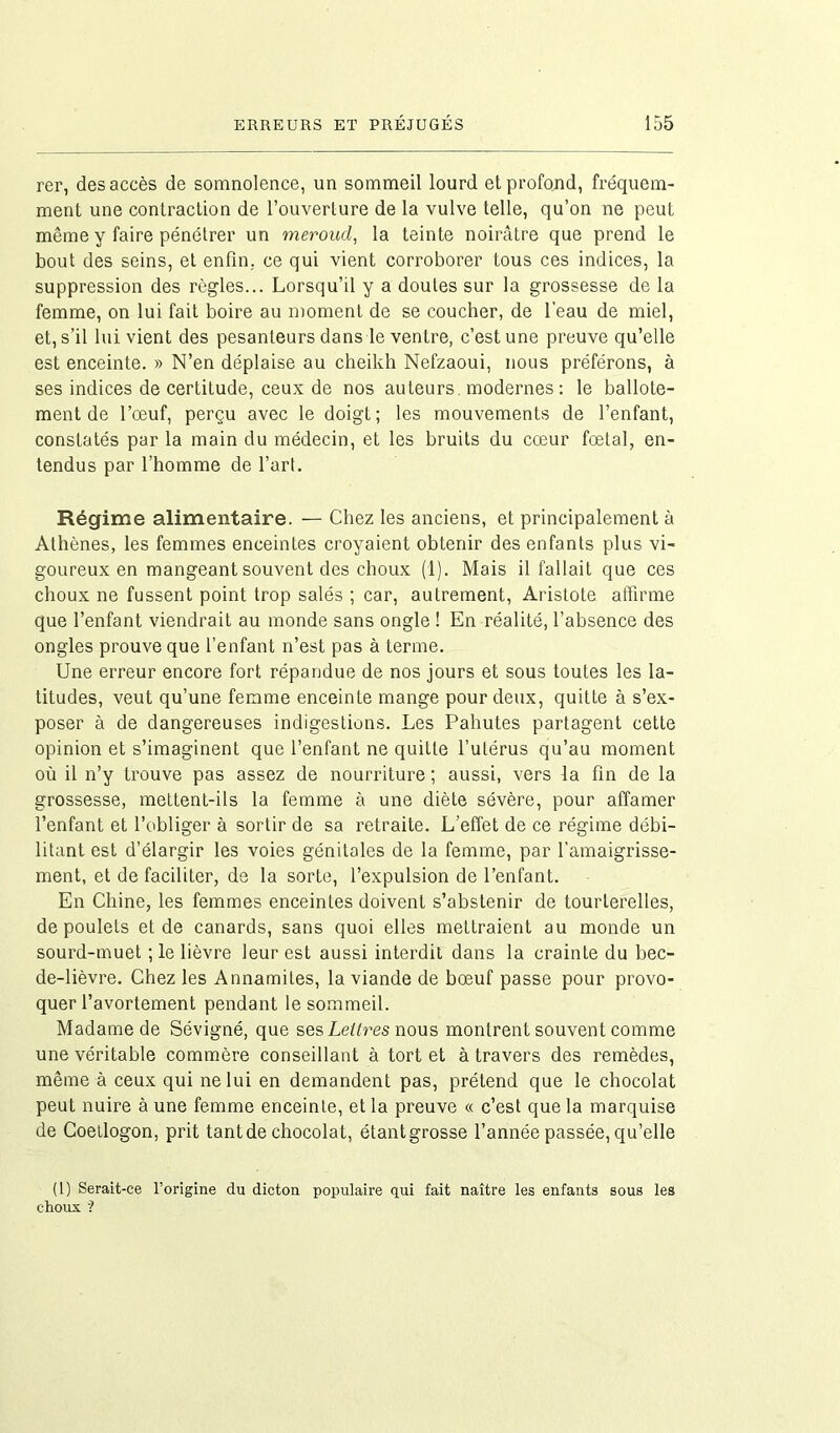 rer, des accès de somnolence, un sommeil lourd et profond, fréquem- ment une contraction de l’ouverture de la vulve telle, qu’on ne peut même y faire pénétrer un meroud, la teinte noirâtre que prend le bout des seins, et enfin, ce qui vient corroborer tous ces indices, la suppression des règles... Lorsqu’il y a doutes sur la grossesse de la femme, on lui fait boire au moment de se coucher, de l'eau de miel, et, s’il lui vient des pesanteurs dans le ventre, c’est une preuve qu’elle est enceinte. » N’en déplaise au cheikh Nefzaoui, nous préférons, à ses indices de certitude, ceux de nos auteurs, modernes: le ballote- ment de l’oeuf, perçu avec le doigt; les mouvements de l’enfant, constatés par la main du médecin, et les bruits du cœur fœtal, en- tendus par l’homme de l’art. Régime alimentaire. — Chez les anciens, et principalement à Athènes, les femmes enceintes croyaient obtenir des enfants plus vi- goureux en mangeant souvent des choux (1). Mais il fallait que ces choux ne fussent point trop salés ; car, autrement, Aristote affirme que l’enfant viendrait au monde sans ongle ! En réalité, l’absence des ongles prouve que l’enfant n’est pas à terme. Une erreur encore fort répandue de nos jours et sous toutes les la- titudes, veut qu’une femme enceinte mange pour deux, quitte à s’ex- poser à de dangereuses indigestions. Les Pahutes partagent cette opinion et s’imaginent que l’enfant ne quitte l’utérus qu’au moment où il n’y trouve pas assez de nourriture ; aussi, vers la fin de la grossesse, mettent-ils la femme à une diète sévère, pour affamer l’enfant et l’obliger à sortir de sa retraite. L’effet de ce régime débi- litant est d’élargir les voies génitales de la femme, par l’amaigrisse- ment, et de faciliter, de la sorte, l’expulsion de l’enfant. En Chine, les femmes enceintes doivent s’abstenir de tourterelles, de poulets et de canards, sans quoi elles mettraient au monde un sourd-muet ; le lièvre leur est aussi interdit dans la crainte du bec- de-lièvre. Chez les Annamites, la viande de bœuf passe pour provo- quer l’avortement pendant le sommeil. Madame de Sévigné, que ses Lettres nous montrent souvent comme une véritable commère conseillant à tort et à travers des remèdes, même à ceux qui ne lui en demandent pas, prétend que le chocolat peut nuire à une femme enceinte, et la preuve « c’est que la marquise de Coetlogon, prit tant de chocolat, étantgrosse l’année passée, qu’elle (1) Serait-ce l’origine du dicton populaire qui fait naître les enfants sous les choux ?