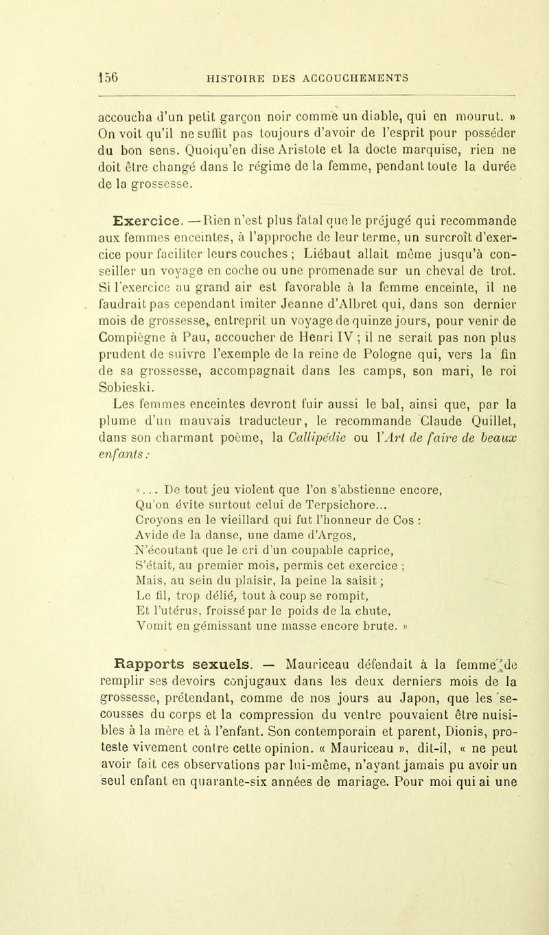 accoucha d’un petit garçon noir comme un diable, qui en mourut. » On voit qu’il ne suffit pas toujours d’avoir de l’esprit pour posséder du bon sens. Quoiqu’en dise Aristote et la docte marquise, rien ne doit être changé dans le régime de la femme, pendant toute la durée de la grossesse. Exercice. —Rien n’est plus fatal que le préjugé qui recommande aux femmes enceintes, à l’approche de leur terme, un surcroît d’exer- cice pour faciliter leurs couches ; Liébaut allait même jusqu’à con- seiller un voyage en coche ou une promenade sur un cheval de trot. Si l’exercice au grand air est favorable à la femme enceinte, il ne faudrait pas cependant imiter Jeanne d’Albret qui, dans son dernier mois de grossesse* entreprit un voyage de quinze jours, pour venir de Compiègne à Pau, accoucher de Henri IV ; il ne serait pas non plus prudent de suivre l’exemple de la reine de Pologne qui, vers la fin de sa grossesse, accompagnait dans les camps, son mari, le roi Sobieski. Les femmes enceintes devront fuir aussi le bal, ainsi que, par la plume d’un mauvais traducteur, le recommande Claude Quillet, dans son charmant poème, la Callipédie ou Y Art de faire de beaux enfants : «... De tout jeu violent que l’on s’abstienne encore, Qu’on évite surtout celui de Terpsichore... Croyons en le vieillard qui fut l’honneur de Cos : Avide de la danse, une dame d’Argos, N’écoutant que le cri d’un coupable caprice, S’était, au premier mois, permis cet exercice ; Mais, au sein du plaisir, la peine la saisit; Le fil, trop délié, tout à coup se rompit. Et l’utérus, froissé par le poids de la chute, Vomit en gémissant une masse encore brute. » Rapports sexuels. — Mauriceau défendait à la femme'de remplir ses devoirs conjugaux dans les deux derniers mois de la grossesse, prétendant, comme de nos jours au Japon, que les se- cousses du corps et la compression du ventre pouvaient être nuisi- bles à la mère et à l’enfant. Son contemporain et parent, Dionis, pro- teste vivement contre cette opinion. « Mauriceau », dit-il, « ne peut avoir fait ces observations par lui-même, n’ayant jamais pu avoir un seul enfant en quarante-six années de mariage. Pour moi qui ai une