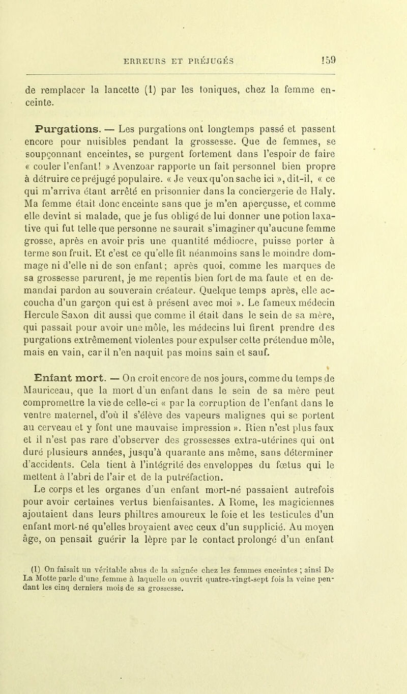 de remplacer la lancette (1) par les toniques, chez la femme en- ceinte. Purgations. — Les purgations ont longtemps passé et passent encore pour nuisibles pendant la grossesse. Que de femmes, se soupçonnant enceintes, se purgent fortement dans l’espoir de faire « couler l’enfant! » Avenzoar rapporte un fait personnel bien propre à détruire ce préjugé populaire. «Je veux qu’on sache ici », dit-il, « ce qui m’arriva étant arrêté en prisonnier dans la conciergerie de Ilaly. Ma femme était donc enceinte sans que je m’en aperçusse, et comme elle devint si malade, que je fus obligé de lui donner une potion laxa- tive qui fut telle que personne ne saurait s’imaginer qu’aucune femme grosse, après en avoir pris une quantité médiocre, puisse porter à terme son fruit. Et c’est ce qu’elle fît néanmoins sans le moindre dom- mage ni d’elle ni de son enfant; après quoi, comme les marques de sa grossesse parurent, je me repentis bien fort de ma faute et en de- mandai pardon au souverain créateur. Quelque temps après, elle ac- coucha d’un garçon qui est à présent avec moi ». Le fameux médecin Hercule Saxon dit aussi que comme il était dans le sein de sa mère, qui passait pour avoir une môle, les médecins lui firent prendre des purgations extrêmement violentes pour expulser cette prétendue môle, mais en vain, car il n’en naquit pas moins sain et sauf. % Enfant mort. — On croit encore de nos jours, comme du temps de Mauriceau, que la mort d'un enfant dans le sein de sa mère peut compromettre la vie de celle-ci « par la corruption de l’enfant dans le ventre maternel, d’où il s’élève des vapeurs malignes qui se portent au cerveau et y font une mauvaise impression ». Rien n’est plus faux et il n’est pas rare d’observer des grossesses extra-utérines qui ont duré plusieurs années, jusqu’à quarante ans même, sans déterminer d’accidents. Gela tient à l’intégrité des enveloppes du fœtus qui le mettent à l’abri de l’air et de la putréfaction. Le corps et les organes d’un enfant mort-né passaient autrefois pour avoir certaines vertus bienfaisantes. A Rome, les magiciennes ajoutaient dans leurs philtres amoureux le foie et les testicules d’un enfant mort-né qu’elles broyaient avec ceux d’un supplicié. Au moyen âge, on pensait guérir la lèpre par le contact prolongé d’un enfant (1) On faisait un véritable abus de la saignée chez les femmes enceintes ; ainsi De La Motte parle d’une femme à laquelle on ouvrit quatre-vingt-sept fois la veine pen- dant les cinq derniers mois de sa grossesse.