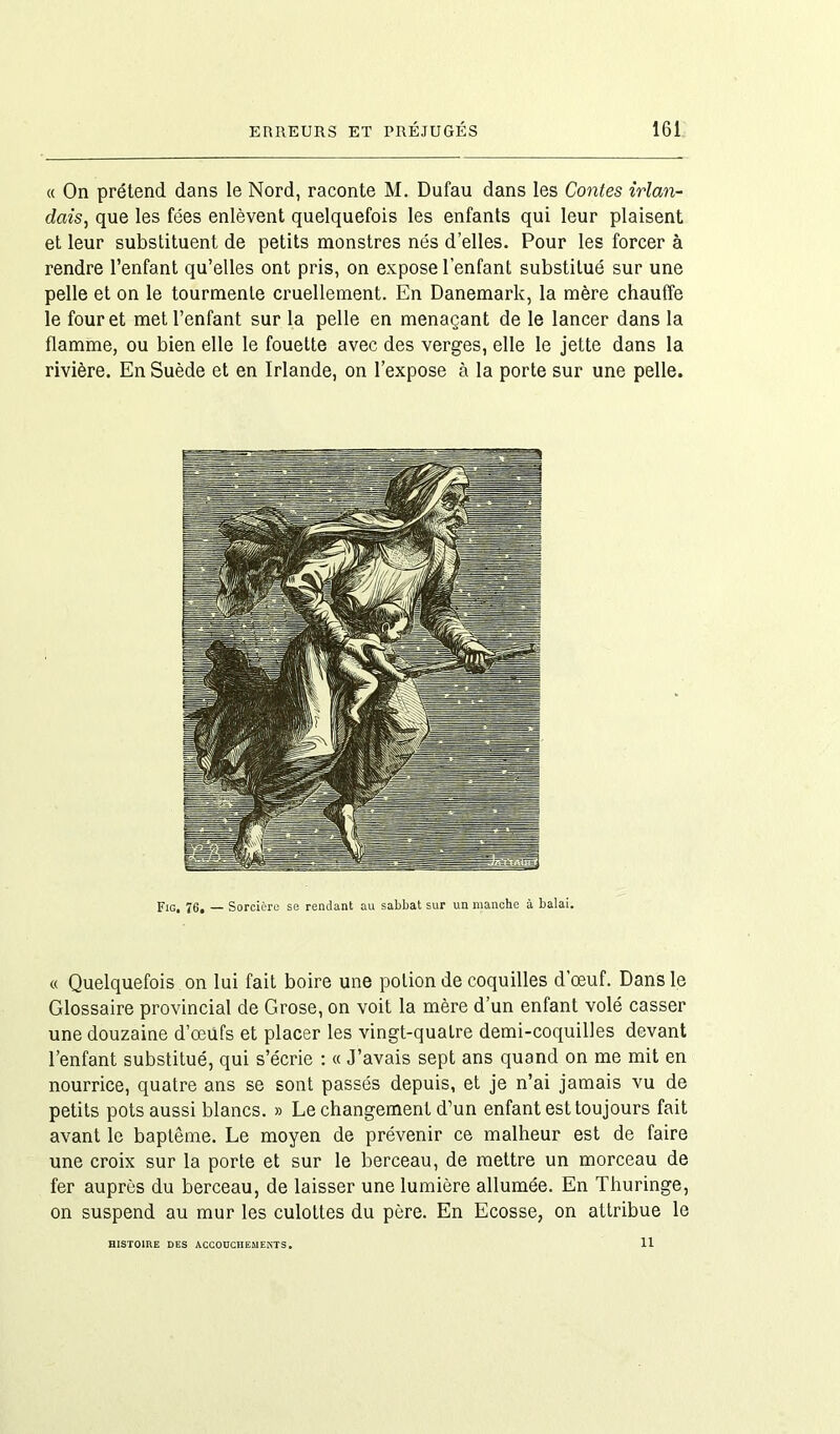 « On prétend dans le Nord, raconte M. Dufau dans les Contes irlan- dais, que les fées enlèvent quelquefois les enfants qui leur plaisent et leur substituent de petits monstres nés d’elles. Pour les forcer à rendre l’enfant qu’elles ont pris, on expose l’enfant substitué sur une pelle et on le tourmenLe cruellement. En Danemark, la mère chauffe le four et met l’enfant sur la pelle en menaçant de le lancer dans la flamme, ou bien elle le fouette avec des verges, elle le jette dans la rivière. En Suède et en Irlande, on l’expose à la porte sur une pelle. Fig. 76. — Sorcière se rendant au sabbat sur un manche à balai. « Quelquefois on lui fait boire une potion de coquilles d'œuf. Dans le Glossaire provincial de Grose, on voit la mère d’un enfant volé casser une douzaine d’œufs et placer les vingt-quatre demi-coquilles devant l’enfant substitué, qui s’écrie : « J’avais sept ans quand on me mit en nourrice, quatre ans se sont passés depuis, et je n’ai jamais vu de petits pots aussi blancs. » Le changement d’un enfant est toujours fait avant le baptême. Le moyen de prévenir ce malheur est de faire une croix sur la porte et sur le berceau, de mettre un morceau de fer auprès du berceau, de laisser une lumière allumée. En Thuringe, on suspend au mur les culottes du père. En Ecosse, on attribue le HISTOIRE DES ACCOUCHEMENTS, 11