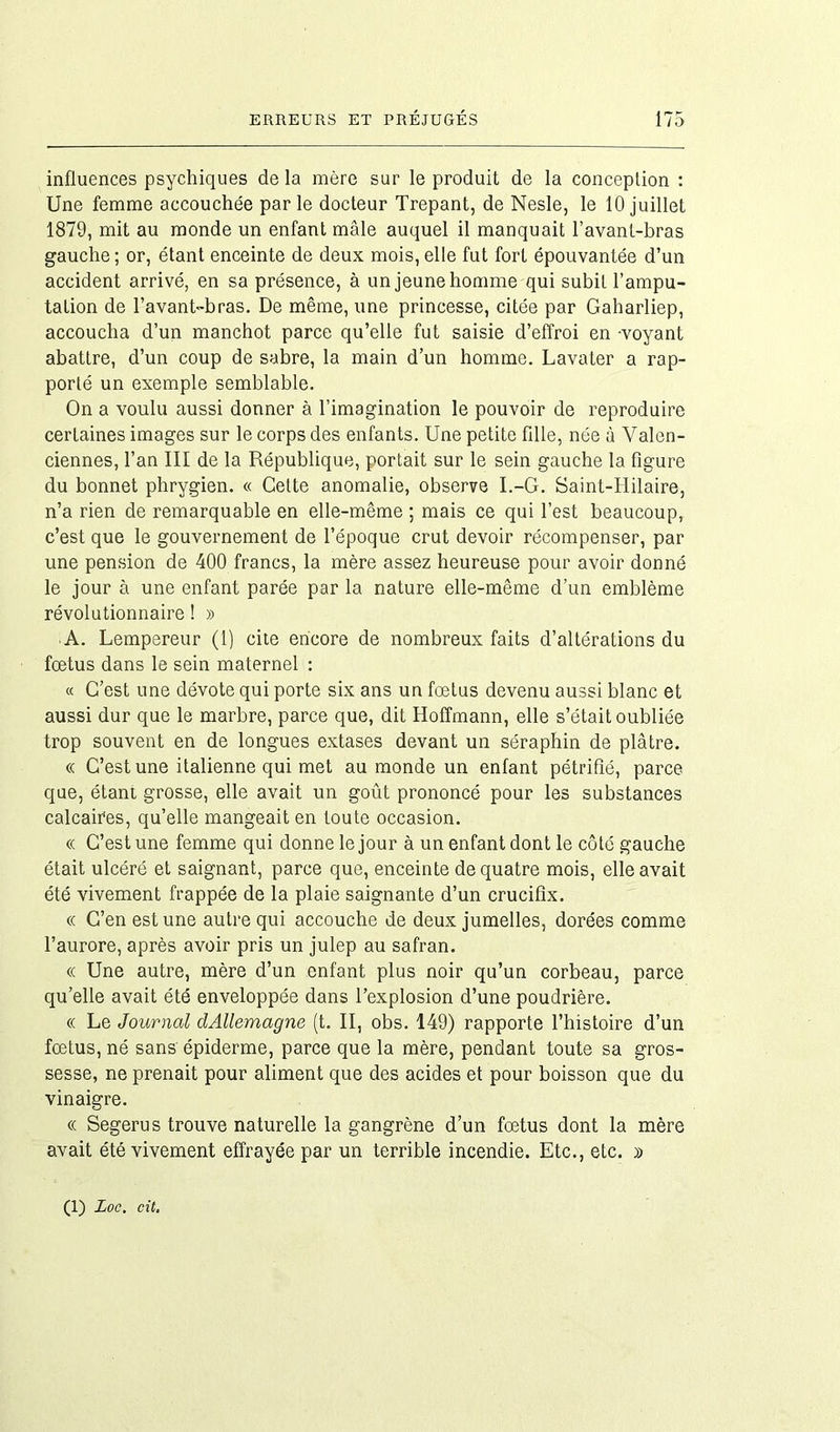 influences psychiques de la mère sur le produit de la conception : Une femme accouchée par le docteur Trepant, de Nesle, le 10 juillet 1879, mit au monde un enfant mâle auquel il manquait l’avant-bras gauche ; or, étant enceinte de deux mois, elle fut fort épouvantée d’un accident arrivé, en sa présence, à un jeune homme qui subit l’ampu- tation de l’avant-bras. De même, une princesse, citée par Gaharliep, accoucha d’un manchot parce qu’elle fut saisie d’effroi en -voyant abattre, d’un coup de sabre, la main d’un homme. Lavater a rap- porté un exemple semblable. On a voulu aussi donner à l’imagination le pouvoir de reproduire certaines images sur le corps des enfants. Une petite fille, née à Valen- ciennes, l’an III de la République, portait sur le sein gauche la figure du bonnet phrygien. « Cette anomalie, observe I.-G. Saint-Hilaire, n’a rien de remarquable en elle-même ; mais ce qui l’est beaucoup, c’est que le gouvernement de l’époque crut devoir récompenser, par une pension de 400 francs, la mère assez heureuse pour avoir donné le jour à une enfant parée par la nature elle-même d’un emblème révolutionnaire ! » A. Lempereur (1) cite encore de nombreux faits d’altérations du fœtus dans le sein maternel : « C’est une dévote qui porte six ans un fœtus devenu aussi blanc et aussi dur que le marbre, parce que, dit Hoffmann, elle s’était oubliée trop souvent en de longues extases devant un séraphin de plâtre. « C’est une italienne qui met au monde un enfant pétrifié, parce que, étant grosse, elle avait un goût prononcé pour les substances calcaites, qu’elle mangeait en toute occasion. « C’est une femme qui donne le jour à un enfant dont le côté gauche était ulcéré et saignant, parce que, enceinte de quatre mois, elle avait été vivement frappée de la plaie saignante d’un crucifix. « C’en est une autre qui accouche de deux jumelles, dorées comme l’aurore, après avoir pris un julep au safran. « Une autre, mère d’un enfant plus noir qu’un corbeau, parce qu’elle avait été enveloppée dans l’explosion d’une poudrière. « Le Journal clAllemagne (t. II, obs. 149) rapporte l’histoire d’un fœtus, né sans épiderme, parce que la mère, pendant toute sa gros- sesse, ne prenait pour aliment que des acides et pour boisson que du vinaigre. « Segerus trouve naturelle la gangrène d’un fœtus dont la mère avait été vivement effrayée par un terrible incendie. Etc., etc. » (1) Loc. cit.