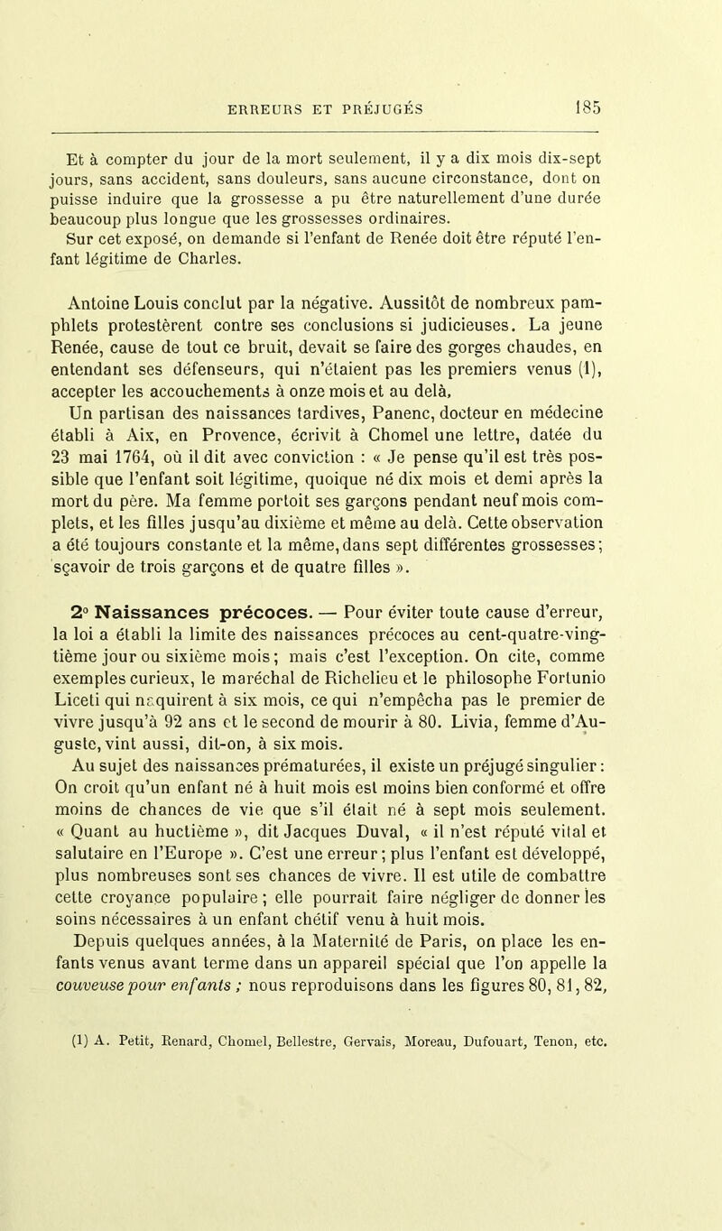 Et à compter du jour de la mort seulement, il y a dix mois dix-sept jours, sans accident, sans douleurs, sans aucune circonstance, dont on puisse induire que la grossesse a pu être naturellement d’une durée beaucoup plus longue que les grossesses ordinaires. Sur cet exposé, on demande si l’enfant de Renée doit être réputé l’en- fant légitime de Charles. Antoine Louis conclut par la négative. Aussitôt de nombreux pam- phlets protestèrent contre ses conclusions si judicieuses. La jeune Renée, cause de tout ce bruit, devait se faire des gorges chaudes, en entendant ses défenseurs, qui n’étaient pas les premiers venus (1), accepter les accouchements à onze mois et au delà. Un partisan des naissances tardives, Panenc, docteur en médecine établi à Aix, en Provence, écrivit à Chomel une lettre, datée du 23 mai 1764, où il dit avec conviction : « Je pense qu’il est très pos- sible que l’enfant soit légitime, quoique né dix mois et demi après la mort du père. Ma femme portoit ses garçons pendant neuf mois com- plets, et les filles jusqu’au dixième et même au delà. Cette observation a été toujours constante et la même,dans sept différentes grossesses; sçavoir de trois garçons et de quatre filles ». 2° Naissances précoces. — Pour éviter toute cause d’erreur, la loi a établi la limite des naissances précoces au cent-quatre-ving- tième jour ou sixième mois ; mais c’est l’exception. On cite, comme exemples curieux, le maréchal de Richelieu et le philosophe Fortunio Liceti qui naquirent à six mois, ce qui n’empêcha pas le premier de vivre jusqu’à 92 ans et le second de mourir à 80. Livia, femme d’Au- guste, vint aussi, dit-on, à six mois. Au sujet des naissances prématurées, il existe un préjugé singulier : On croit qu’un enfant né à huit mois est moins bien conformé et offre moins de chances de vie que s’il était né à sept mois seulement. « Quant au huctième », dit Jacques Duval, « il n’est réputé vital et salutaire en l’Europe ». C’est une erreur ; plus l’enfant est développé, plus nombreuses sont ses chances de vivre. R est utile de combattre cette croyance populaire ; elle pourrait faire négliger de donner les soins nécessaires à un enfant chétif venu à huit mois. Depuis quelques années, à la Maternité de Paris, on place les en- fants venus avant terme dans un appareil spécial que l’on appelle la couveuse pour enfants ; nous reproduisons dans les figures 80, 81,82, (1) A. Petit, Renard, Chomel, Bellestre, Gervais, Moreau, Dufouart, Tenon, etc.