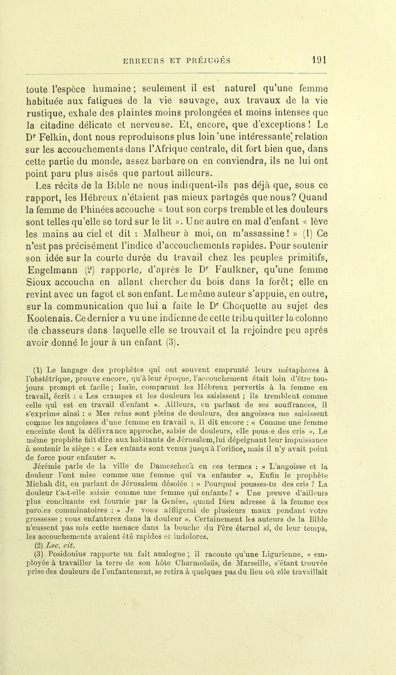 toute l’espèce humaine; seulement il est naturel qu’une femme habituée aux fatigues de la vie sauvage, aux travaux de la vie rustique, exhale des plaintes moins prolongées et moins intenses que la citadine délicate et nerveuse. Et, encore, que d’exceptions! Le Dr Felkin, dont nous reproduisons plus loinrune intéressante] relation sur les accouchements dans l’Afrique centrale, dit fort bien que, dans cette partie du monde, assez barbare on en conviendra, ils ne lui ont point paru plus aisés que partout ailleurs. Les récits de la Bible ne nous indiquent-ils pas déjà que, sous ce rapport, les Hébreux n’étaient pas mieux partagés que nous? Quand la femme de Phinées accouche « tout son corps tremble et les douleurs sont telles qu’elle se tord sur le lit ». Une autre en mal d’enfant « lève les mains au ciel et dit : Malheur à moi, on m’assassine! » (l) Ce n’est pas précisément l’indice d’accouchements rapides. Pour soutenir son idée sur la courte durée du travail chez les peuples primitifs, Engelmann (?) rapporte, d’après le Dr Faulkner, qu’une femme Sioux accoucha en allant chercher du bois dans la forêt; elle en revint avec un fagot et son enfant. Le même auteur s’appuie, en outre, sur la communication que lui a faite le Dr Choquette au sujet des Kootenais. Ce dernier a vu une indienne de celte tribu quitter la colonne de chasseurs dans laquelle elle se trouvait et la rejoindre peu après avoir donné le jour à un enfant (3). (1) Le langage des prophètes qui ont souvent emprunté leurs métaphores à l’obstétrique, prouve encore, qu'à leur époque, l’accouchement était loin d’être tou- jours prompt et facile ; Isaïe, comparant les Hébreux pervertis à la femme en travail, écrit : « Les crampes et les douleurs les saisissent ; ils tremblent comme celle qui est en travail d’enfant ». Ailleurs, en parlant de ses souffrances, il s’exprime ainsi : « Mes reins sont pleins de douleurs, des angoisses me saisissent comme les angoisses d’une femme en travail ». Il dit encore : « Comme une femme enceinte dont la délivrance approche, saisie de douleurs, elle pousse des cris ». Le même prophète fait dire aux habitants de Jérusalem,lui dépeignant leur impuissance à soutenir le siège : « Les enfants sont venus jusqu'à l'orifice, mais il n’y avait point de force pour enfanter ». Jérémie parle de la ville de Damescheck en ces termes : « L'angoisse et la douleur l’ont mise comme une femme qui va enfanter ». Enfin le prophète Michah dit, en parlant de Jérusalem désolée : « Pourquoi pousses-tu des cris ? La douleur t’a-t-elle saisie comme une femme qui enfante ? » Une preuve d’ailleurs plus concluante est fournie par la Genèse, quand Dieu adresse à la femme ces paroles comminatoires : <> Je vous affligerai de plusieurs maux pendant votre grossesse ; vous enfanterez dans la douleur ». Certainement les auteurs de la Bible n’eussent pas mis cette menace dans la bouche du Père éternel si, de leur temps, les accouchements avaient été rapides et indolores. (2) Loc. cit. (3) Posidonius rapporte un fait analogue ; il raconte qu’une Ligurienne, « em- ployée à travailler la terre de son hôte Charmolatis, de Marseille, s’étant trouvée prise des douleurs de l’enfantement, se retira à quelques pas du lieu où elle travaillait