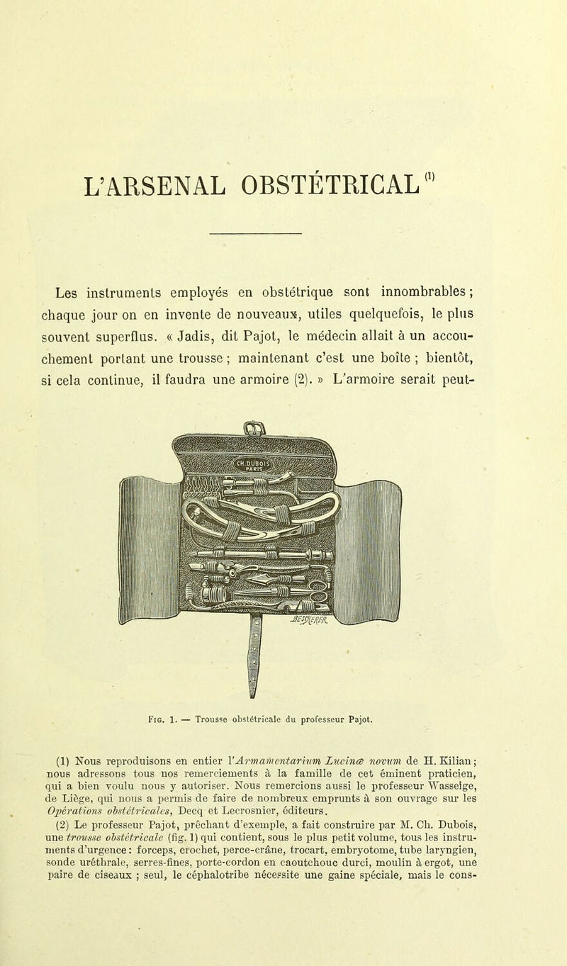 Les instruments employés en obstétrique sont innombrables ; chaque jour on en invente de nouveaux, utiles quelquefois, le plus souvent superflus. « Jadis, dit Pajot, le médecin allait à un accou- chement portant une trousse ; maintenant c’est une boîte ; bientôt, si cela continue, il faudra une armoire (2). » L’armoire serait peut- Fig. 1. — Trousse obstétricale du professeur Pajot. (1) Nous reproduisons en entier TArmamentarivm lucinœ novam de H. Kilian; nous adressons tous nos remerciements à la famille de cet éminent praticien, qui a bien voulu nous y autoriser. Nous remercions aussi le professeur Wasseige, de Liège, qui nous a permis de faire de nombreux emprunts à son ouvrage sur les Opérations obstétricales, Decq et Lecrosnier, éditeurs. (2) Le professeur Pajot, prêchant d’exemple, a fait construire par M. Ch. Dubois, une trousse obstétricale (fig. 1) qui contient, sous le plus petit volume, tous les instru- ments d’urgence : forceps, crochet, perce-crâne, trocart, embryotome, tube laryngien, sonde uréthrale, serres-fines, porte-cordon en caoutchouc durci, moulin à ergot, une paire de ciseaux ; seul, le céphalotribe nécessite une gaine spéciale, mais le cons-