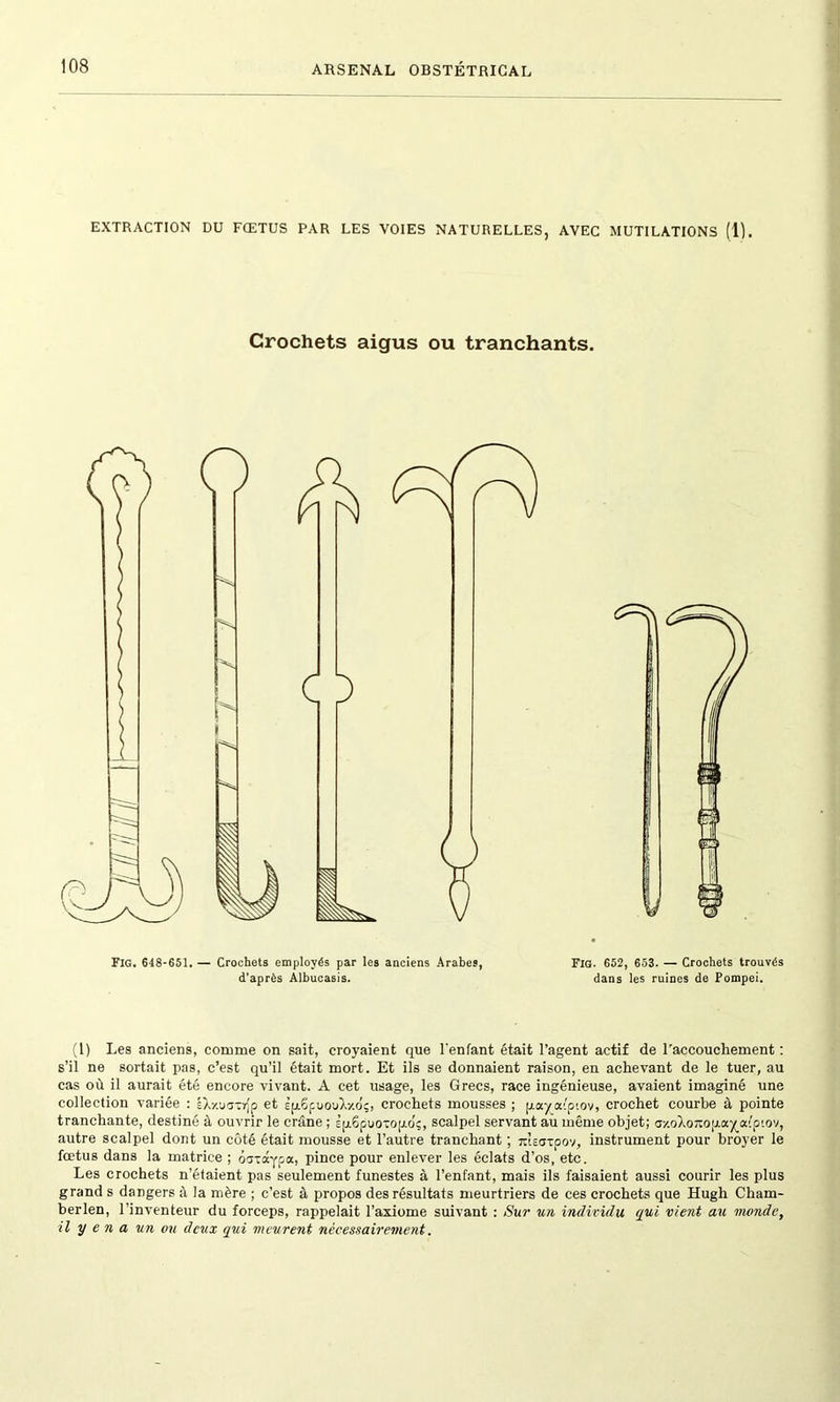 EXTRACTION DU FŒTUS PAR LES VOIES NATURELLES, AVEC MUTILATIONS (1). Crochets aigus ou tranchants. Fig. 648-651. — Crochets employés par les anciens Arabes, d'après Albucasis. Fig. 652, 653. — Crochets trouvés dans les ruines de Pompei. (1) Les anciens, comme on sait, croyaient que l'enfant était l’agent actif de l'accouchement : s’il ne sortait pas, c’est qu’il était mort. Et ils se donnaient raison, en achevant de le tuer, au cas où il aurait été encore vivant. A cet usage, les Grecs, race ingénieuse, avaient imaginé une collection variée : IXxuavrjp et Èpi6puouX/dç, crochets mousses ; payatpiov, crochet courbe à pointe tranchante, destiné à ouvrir le crâne ; sjj.6puotop.di;, scalpel servant au même objet; <jy.oXoîiop.ay_afpiov, autre scalpel dont un côté était mousse et l’autre tranchant ; msatoov, instrument pour broyer le fœtus dans la matrice ; oototypa, pince pour enlever les éclats d’os, etc. Les crochets n’étaient pas seulement funestes à l’enfant, mais ils faisaient aussi courir les plus grand s dangers à la mère ; c’est à propos des résultats meurtriers de ces crochets que Hugh Charn- berlen, l’inventeur du forceps, rappelait l’axiome suivant : Sur un individu qui vient au monde, il y e n a un ou deux qui meurent nécessairement.