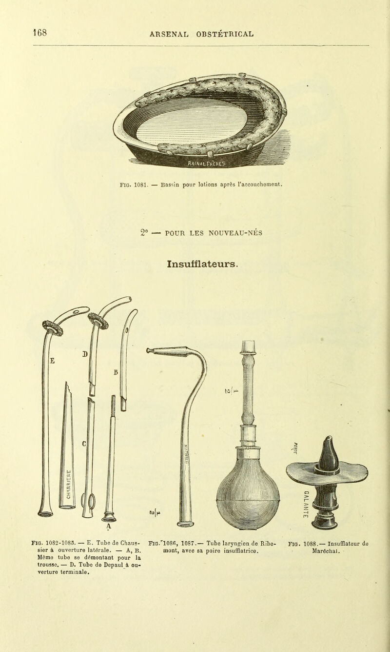 FIG. 1081- — Bassin pour lotions après l'accouchement. 2° — POUR LES NOUVEAU-NÉS Insufflateurs. Fig. 1082-1083. — E. Tube de Chaus- FigU108R, 1087.— Tube laryngien de Ribe- Fig. 1088.— Insufflateur do sier à ouverture latérale. — A, B. mont, avec sa poire insufflatrice. Maréchal. Même tube se démontant pour la trousse. — D. Tube de Depaul à ou- verture terminale.