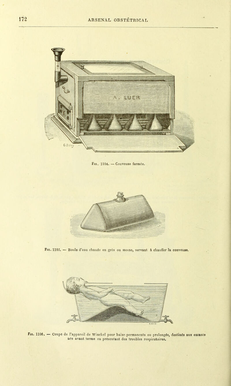 Fig. 1104.—Couveuse fermée. Fig. 1105. — Boule d’eau chaude en grès ou moine, servant à chauffer la couveuse. Fig. 1106. — Coupe de l’appareil de Winckel pour bains permanents ou prolongés, destinés aux enrants nés avant terme ou présentant des troubles respiratoires.