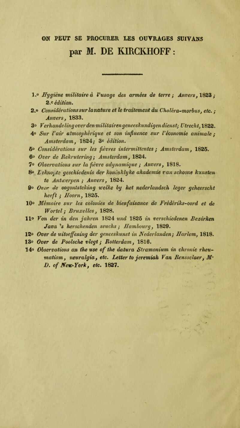 ON PEUT SE PROCURER LES OUTRAGES SUITANS par M. DE KIRGKHOFF : 1.0 Hygiène militaire à l'usage des armées de terre; Anvers, lQ2ii ; 2.e édition. 2.0 Considérations sur lamture et le traitement du Choléra-morbus, etc. ; Anvers, 1833. 30 Verhandeling overden miliiairengeneeskundigendienst; Utrecht, 1822. 40 Sur l'air atmosphérique et son influence sur l'économie animale; Amsterdam, 1824; 3e édition. 60 Considérations sur les fièvres intermittentes ; Amsterdam, 1825. 6» Over de Rekruiering ; Amsterdam, 1824. 70 Observations sur la fièvre adynamique ; Anvers, 1818. 8» Lekno'iAe geschiedenis der konùiklyke akademie ran schoone kunsten te Anttverpen ; Anvers, 1824. 9» Orcr de oogontstcking welke by het nederlandsch léger geheerscht heeft ; Jloorn, 1825. 10<» Mémoire sur les colonies de bienfaisance de Frédériks-oord et de Wortel; Bruxelles, 1828. llo Von der in den jahren 1824 und 1825 in verschiedenen Bezirhen Java '5 hersclienden seiichs ; Hambourg, 1829. 120 Over de uitoeffening der geneeskunst in Nederlanden ; Harlem, 1818. 13o Over de Poolsche vlegt ; Rotterdam, 1818. 140 Observations an the use of the datura Stramonium in chronic rheu- matism, neuralgia, etc. Letter to jeremiah Van Rensselaer, M' D. ofmw-York, etc. 1827.