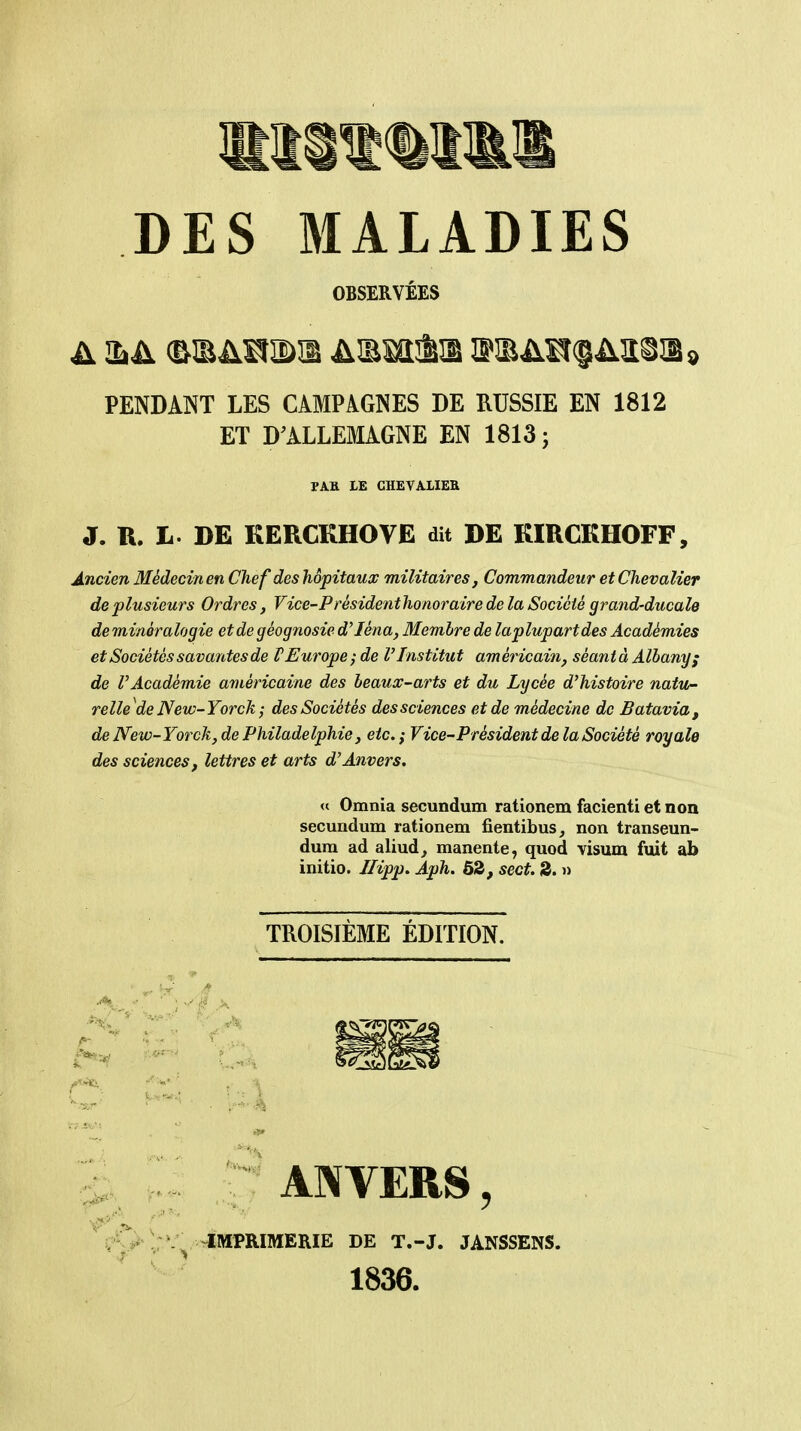 DES MALADIES OBSERVÉES PENDANT LES CAMPAGNES DE RUSSIE EN 1812 ET D^ALLEMAGNE EN 1813 ; PAK LE CHEVALIER J. R. li. DE KERCKHOVE dit DE KIRCKHOFF, Ancien Médecin en Chef des hôpitaux militaires, Commandeur et Chevalier de plusieurs Ordres, Vice-Prèsidenthonoraire de la Société grand-ducale deminôralogie et de géognosie d'Iéna, Membre de laplupartdes Académies et Sociétés savantes de P Europe; de V Institut américain, séantà Alhany; de VAcadémie américaine des beaux-arts et du Lycée d'histoire natu- relle de New~Yorck ; des Sociétés des sciences et de médecine de Batavia, de New-Yorclt, de Philadelphie, etc.; Vice-Président de la Société royale des sciences, lettres et arts d'Anvers. « Omnia secundum rationem facienti et non secundum rationem fientibus, non transeun- dum ad aliud, manente, quod visum fuit ab initio. Ilipp. Aph. 62, sect. 3. » TROISIÈME ÉDITION. ANVERS, -IIUPKIMERIE DE T.-J. JANSSENS. 1836.