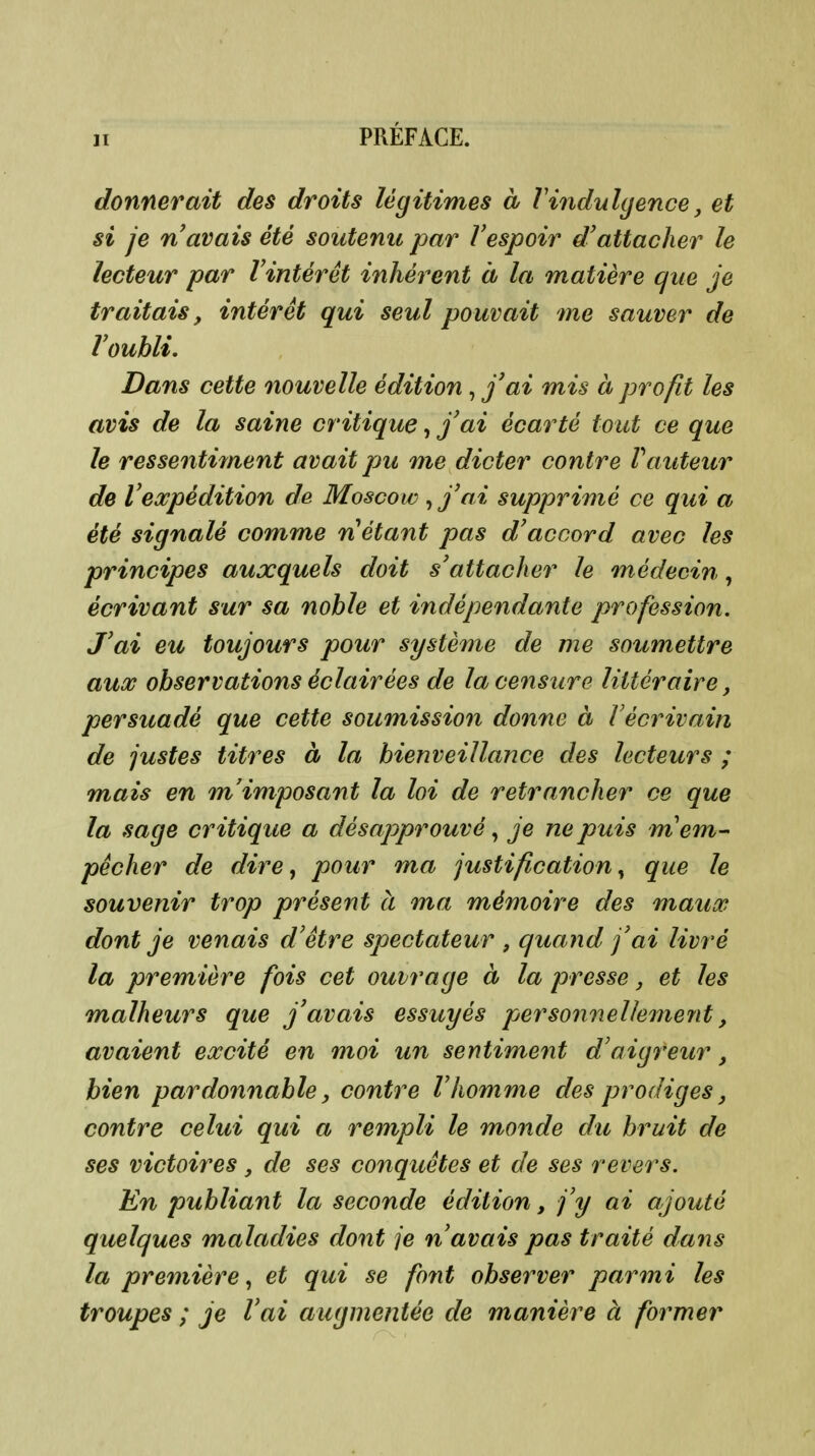 donnerait des droits légitimes à Vindulgence, et si je n avais été soutenu par Vespoir d'attacher le lecteur par l'intérêt inhérent à la matière que je traitais, intérêt qui seul pouvait me sauver de l'oubli. Dans cette nouvelle édition, j'ai mis à profit les avis de la saine critique, j'ai écarté tout ce que le ressentiment avait pu me dicter contre Vauteur de l'expédition de Moscow , j'ai supprimé ce qui a été signalé comme n étant pas d'accord avec les principes auxquels doit s'attacher le médecin, écrivant sur sa noble et indépendante profession. J'ai eu toujours pour système de me soumettre aux observations éclairées de la censure littéraire, persuadé que cette soumission donne à Vècrivain de justes titres à la bienveillance des lecteurs ; mais en m'imposant la loi de retrancher ce que la sage critique a désapprouvé, je ne puis m'em- pêcher de dire ^ pour ma justification^ que le souvenir trop présent à ma mémoire des maux dont je venais d'être spectateur , quand j'ai livré la première fois cet ouvrage à la presse j et les malheurs que j'avais essuyés persoiinellemejit, avaient excité en moi un sentiment d'aigreur, bien pardonnable, contre Vhomme des prodiges, contre celui qui a rempli le monde du bruit de ses victoires, de ses conquêtes et de ses revers. En publiant la seconde édition, j'y ai ajouté quelques maladies dont je n'avais pas traité dans la première^ et qui se font observer parmi les troupes ; je l'ai augmentée de manière à former