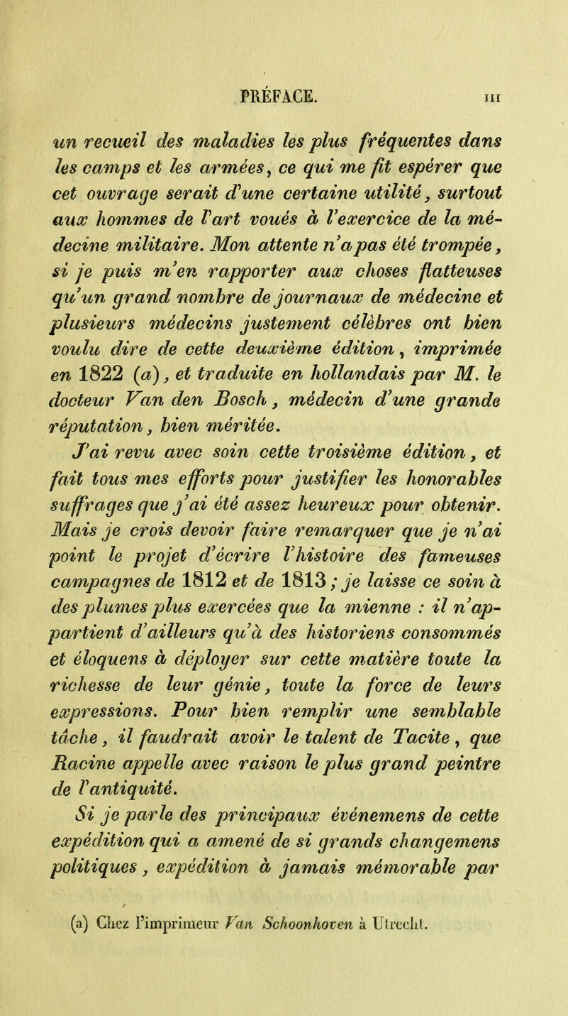 îin recueil des maladies les plus fréquentes dans les camps et les armées, ce qui me fit espérer que cet ouvrage serait d*une certaine utilité, surtout auœ hommes de Vart voués à Vexercice de la mé- decine militaire. Mon attente napas été trompée, si je puis m'en rapporter aux choses flatteuses qu'un grand nombre de journaux de médecijie et plusieurs médecins justement célèbres ont bien voulu dire de cette deuxième édition, imprimée en 1822 {a), et traduite en hollandais par M. le docteur Van den Bosch, médecin d'une grande réputation, bien méritée. J'ai revit avec soin cette troisième édition, et fait tous mes efforts pour justifier les honorables suffrages que j'ai été assez heureux pour obtenir. Mais je crois devoir faire remarquer que je n'ai point le projet d'écrire Vhistoire des fameuses campagnes de 1812 et de 1813; Je laisse ce soin à des plumes pjlus exercées que la mienne : il n'ap- partient d'ailleurs qu'à des historiens consommés et éloquens à déployer sur cette matière toute la richesse de leur génie, toute la force de leurs expressions. Pour bien remplir une semblable tâche, il faudrait avoir le talent de Tacite , que Racine appelle avec raison le plus grand peintre de l'antiquité. Si je parle des principaux événemens de cette expédition qui a amené de si grands changemens politiques, expédition à jamais mémorable par (a) Cîiez l'imprimeur Van Schoonhoven à Utreclit.