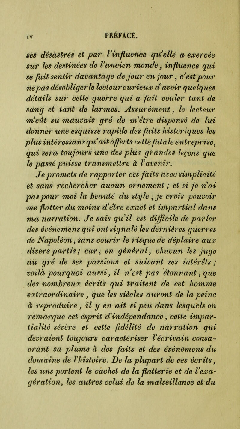 lY ses désastres et par Vinfluence quelle a exercée sur les destinées de Vancien monde, influence qui se fait sentir davantage de jour en jour, cestpour ne pas désobliger le lecteur curieux d^ avoir quelques détails sur cette guerre qui a fait couler tant de sang et tant de larmes. Assurément, le lecteur TrCeût su mauvais gré de mHêtre dispensé de lui donner une esquisse rapide des faits historiques les plus intéressans qu'ait offerts cette fatale entreprise, qui sera toujours une des plus gtandes leçons que le passé puisse transmettre à Vavenir. Je promets de rapporter ces faits avec simplicité et sans rechercher aucun ornement ; et si je riai pas pour moi la beauté du style , je crois pouvoir me flatter du moins d'être exact et impartial dans ma narration. Je sais qu'il est difficile de parler des événemens qui ont signalé les dernières guerres de Napoléon, sans courir le risque de déplaire aux divers partis ; car, en général, chacun les juge au gré de ses passions et suivant ses intérêts ; voilà pourquoi aussi, il n'est pas étonnant, que des nombreux écrits qui traitent de cet homme extraordinaire , que les siècles auront de la peine à reproduire , il y en ait si peu dans lesquels on remarque cet esprit dHndépendance, cette impar- tialité sévère et cette fidélité de narration qui devraient toujours caractériser l'écrivain consa- crant sa plume à des faits et des événemens du domaine de ïhistoire. De la plupart de ces écrits, les uns portent le cachet de la flatterie et de Vexa- gération, les autres celui de la malveillance et du
