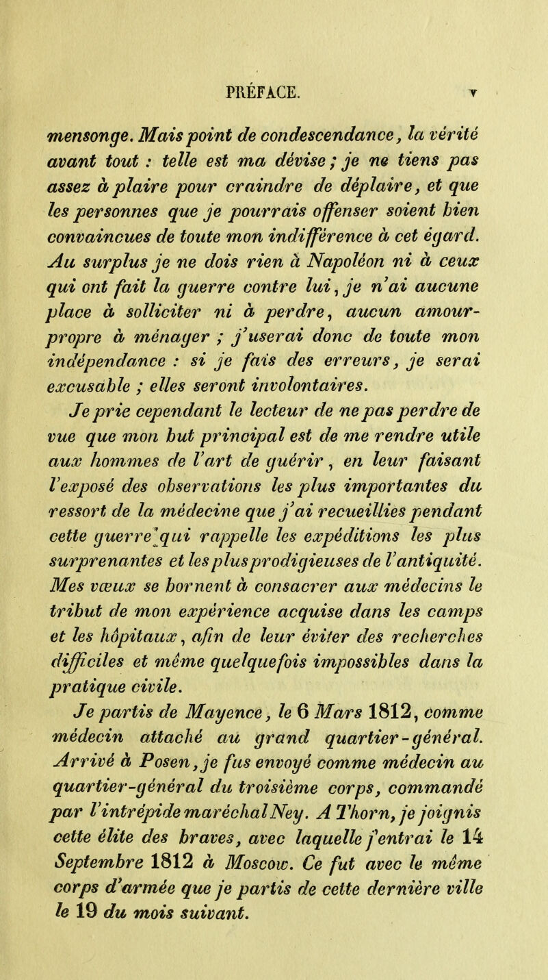 mensonge. Mais point de condescendance, la vérité avant tout : telle est ma dévise ; je m tiens pas assez à plaire pour craindre de déplaire, et que les personnes que je pourrais offenser soient bien convaincues de toute mon indifférence à cet égard. Au surplus je ne dois rien à Napoléon ni à ceux qui ont fait la guerre contre lui ^ je nai aucune place à solliciter ni à perdre^ aucun amour- propre à ménager ; j'userai donc de toute mon indépendance : si je fais des erreurs, je serai eœcusahle ; elles seront involontaires. Je prie cependant le lecteur de ne pas perdre de vue que mon but principal est de me rendre utile aux hommes de l'art de guérir, en leur faisant l'exposé des observations les plus importantes du ressort de la médecine que j'ai recueillies pendant cette guerre[qui rappelle les expéditions les plus surprenantes et les plus prodigieuses de V antiquité. Mes vœux se bornent à consacrer aux médecins le tribut de mon expérience acquise dans les camps et les hôpitaux ^ afin de leur éviter des recherches difficiles et même quelquefois impossibles dans la pratique civile. Je partis de Mayence, le 6 Mars 1812, comme médecin attaché au grand quartier-général. Arrivé à Posen,je fus envoyé comme médecin au quartier-général du troisième corps, commandé par l'intrépide maréchalNey. A 2'horn, je joignis cette élite des braves, avec laquelle j'entrai le 14 Septembre 1812 à Moscow. Ce fut avec le même corps d'armée que je partis de cette dernière ville le 19 du mois suivant.