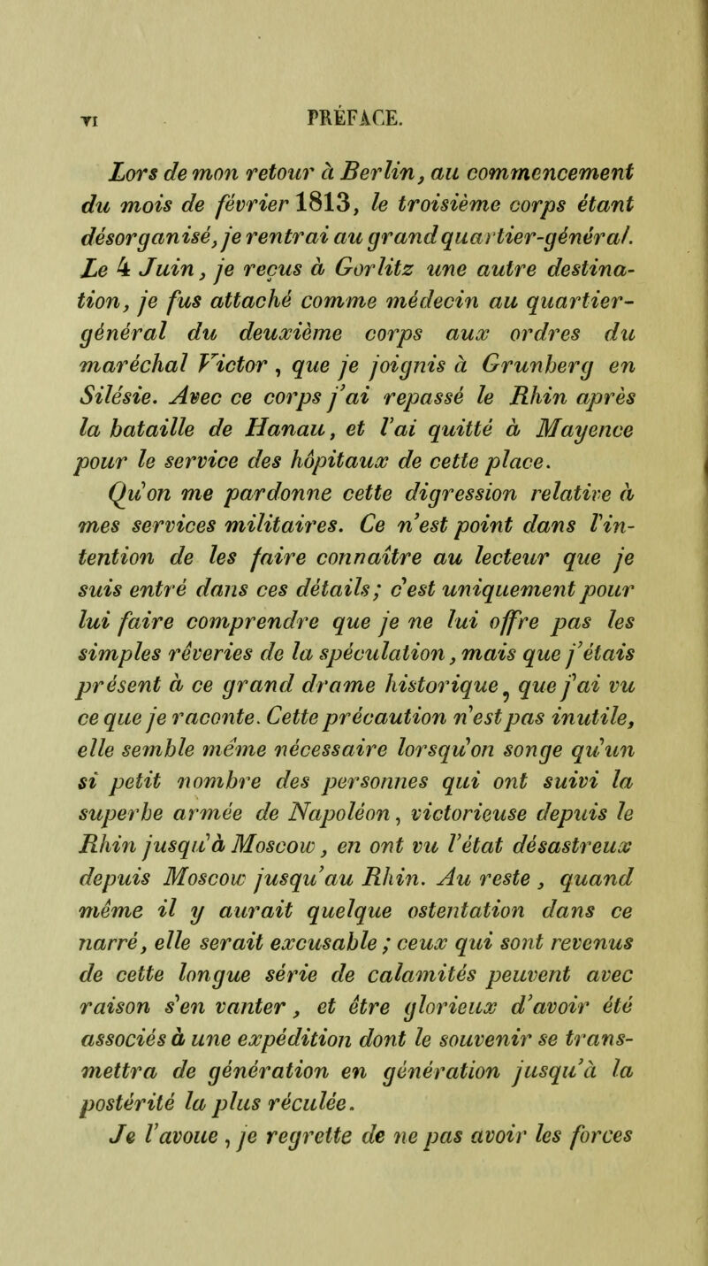 Ti PRÉFACE. Lors de mon retour à Berlin, au commencement du mois de février le troisième corps étant désorganisé, je rentrai au grand quartier-général. Le 4 Juin, je reçus à Gorlitz une autre destina- tion, je fus attaché comme médecin au quartier- général du deuxième corps aux ordres du maréchal Victor , que je joignis à Grunherg en Silésie, Avec ce corps j'ai repassé le Rhin après la bataille de Hanau, et l'ai quitté à Mayence pour le service des hôpitaux de cette place. Quon me pardonne cette digression relative à mes services militaires. Ce nest point dans Vin- tention de les faire connaître au lecteur que je suis entré dans ces détails; cest uniquement pour lui faire comprendre que je ne lui offre pas les simples rêveries de la spéculation, mais que fêtais présent à ce grand drame historique ^ que fai vu ce que je raconte. Cette précaution nest pas inutile, elle semble même nécessaire lorsqu'on songe quun si petit 71 ombre des personnes qui ont suivi la superbe armée de Napoléon, victorieuse depuis le Rhin jusquà Moscow, en ont vu Vétat désastreux depuis Moscow jusqu'au Rhin. Au reste , quand même il y aurait quelque ostentation dans ce narré, elle serait excusable ; ceux qui sont revenus de cette longue série de calamités peuvent avec raison s^en vanter, et être glorieux d'avoir été associés à une expédition dont le souvenir se trans- mettra de génération en génération jusquà la postérité la plus réculée. Je Vavoue , je regrette de ne pas avoir les forces