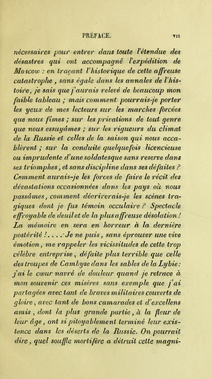 nécessaires pour entrer dans toute Vétendue des désastres qui ont accompagné Texpédition de Moscow : en traçant l'historique de cette affreuse catastrophe , sans égale dans les annales de Vhis- toire, je sais que f aurais relevé de beaucoup mon faible tableau ; mais comment pourrais-je porter les yeux de mes lecteurs sur les marches forcées que nous fîmes ; sur les privations de tout genre que nous essuyâmes ; sur les rigueurs du climat de la Russie et celles de la saison qui nous acca- blèrent ; sur la conduite quelquefois licencieuse ou imprudente d'une soldatesque sans reserve dans ses triomphes, et sans discipline dans ses défaites P Cf^mment aurais-je les forces de faire le récit des dévastations occasionnées dans les pays oîc nous passâmes, comment décrirerais-je les scènes tra- giques dont je fus témoifi occulaire F Spectacle effroyable de deuil et de la plus affreuse désolation ! La mémoire en sera en horreur à la dernière postérité /. . . rJe ne puis, sans éprouver une vive émotionj me rappeler les vicissitudes de cette trop célèbre entreprise, défaite plus terrible que celle des troupes de Cambyse dans les sables de la Lybie: j'ai le cœur navré de douleur quand je retrace à mon souvenir ces misères sans exemple que j'ai partagées avec tant de braves militaires couverts de gloire, avec tant de bons camarades et d'excellens amis , dont la plus grande partie, à la fleur de leur âge, ont si pitoyable7nent terminé leur exis- tence dans les déserts de la Russie. On pourrait dire, quel souffle mortifère a détruit cette magni-