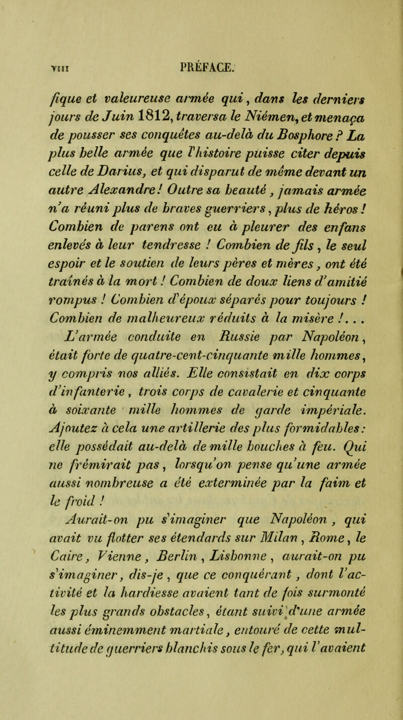 fique et valeureuse armée qui, dans les derniers jours de Juin 1812, traversa le Niémen^ et menaça de pousser ses conquêtes au-delà du Bosphore P La plus belle armée que rhistoire puisse citer depuis celle de Darius, et qui disparut de même devant un autre Alexandre! Outre sa beauté, jamais armée na réuni plus de braves guerriers, plus de héros ! Combien de parens ont eu à pleurer des en fans enlevés à leur tendresse ! Combien de fils, le seul espoir et le soutien de leurs pères et mères, ont été traînés à la mort ! Combien de doux liens d'amitié rompus ! Combien d'époux séparés pour toujours ! Combien de malheureux réduits à la misère /. . . L'armée conduite en Russie par Napoléon, était forte de quatre-cent-cinquante mille hommes^ y compris nos alliés. Elle consistait en dix corps d'infanterie , trois corps de cavalerie et cinquante à soixante mille hommes de cjarde impériale. Ajoutez à cela une artillerie des plus formidables : elle possédait au-delà de mille bouches à feu. Qui ne frémirait pas, lorsqu'on pense qu'une armée aussi nombreuse a été exterminée par la faim et le froid ! Aurait-on pu s'imaginer que Napoléon , qui avait vu flotter ses étendards sur Milan , Rome, le Caire, Vienne, Berlin Lisbonne aurait-on pu s^imaginer, dis-je , que ce conquérant, dont Vac- tivité et la hardiesse avaient tant de fois surmonté les plus grands obstacles., étant suivi d^une armée aussi éminemment martiale, entouré de cette mul- titude de guerriers blanchis sous le fer, qui l'avaient