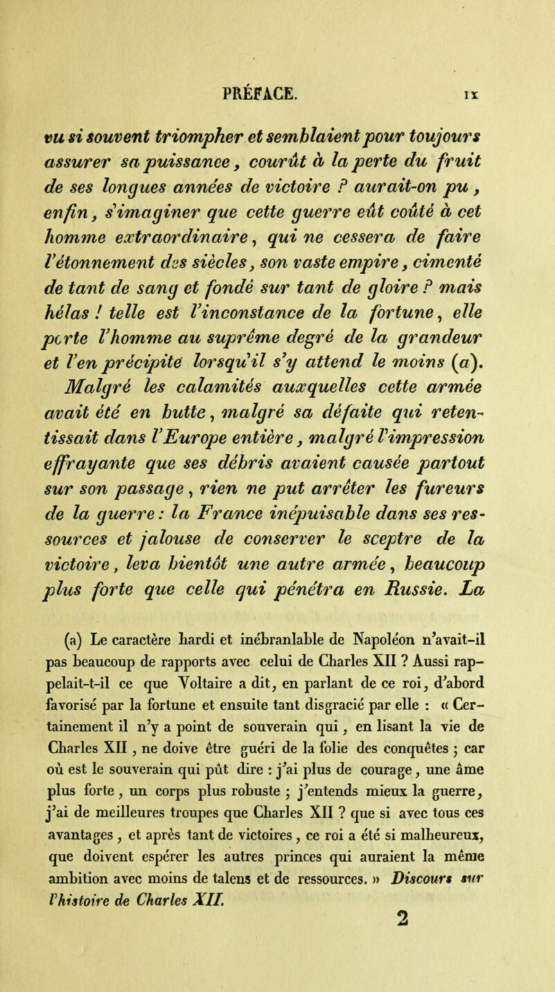 vu si souvent triompher et semblaient pour toujours assurer sa puissance, courût à la perte du fruit de ses longues années de victoire P aurait-on pu, enfin, ^imaginer que cette guerre eût coûté à cet homme extraordinaire, qui ne cessera de faire Vétonnement des siècles, son vaste empire, cimenté de tant de sang et fondé sur tant de gloire F mais hélas ! telle est Vinconstance de la fortune, elle perte Vhomme au suprême degré de la grandeur et l'en précipite lorsquil s'y attend le moins (a). Malgré les calamités auxquelles cette armée avait été en hutte, malgré sa défaite qui reten-^ tissait dans l'Europe entière, malgré Vimpression effrayante que ses débris avaient causée partout sur son passage, rien ne put arrêter les fureurs de la guerre : la France inépuisable dans ses res- sources et jalouse de conserver le sceptre de la victoire, leva bientôt une autre armée, beaucoup plus forte que celle qui pénétra en Russie. La (a) Le caractère hardi et inébranlable de Napoléon n^avait-il pas beaucoup de rapports avec celui de Charles XII ? Aussi rap- pelait-t-il ce que Voltaire a dit, en parlant de ce roi, d'abord favorisé par la fortune et ensuite tant disgracié par elle : « Cer- tainement il n'y a point de souverain qui, en lisant la vie de Charles XII, ne doive être guéri de la folie des conquêtes ; car où est le souverain qui pût dire : j'ai plus de courage, une âme plus forte, un corps plus robuste ; j'entends mieux la guerre, j'ai de meilleures troupes que Charles XII ? que si avec tous ces avantages , et après tant de victoires, ce roi a été si malheureux, que doivent espérer les autres princes qui auraient la même ambition avec moins de talens et de ressources. » Discours sur Vhistoire de Charles XII. 2
