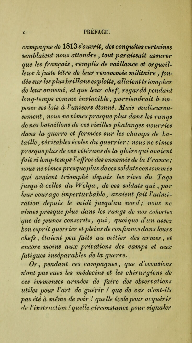 campagne de l%Hs*ouvritj des conquêtes certaines semblaient nous attendre, tout paraissait assurer que les français, remplis de vaillance et orgueil- leux à juste titre de leur renommée militaire, fon- dée sur les plus brillans exploits, allaient triompher de leur ennemi, et que leur chef, regardé pendant long-temps comme invincible, parviendrait à im- poser ses lois à Vunivers étonné. Mais malheureu- sement, nous ne vîmes presque plus dans les rangs de nos bataillons de ces vieilles phalanges nourries dans la guerre et formées sur les champs de ba- taille, véritables écoles du guerrier ; nous ne vîmes presque plus de ces vétérans de la gloire qui avaient fait si long-temps Veffroi des ennemis de la France ; nous ne vîmes presque plus de ces soldats consommés qui avaient triomphé depuis les rives du Tage jusqu'à celles du Wolga, de ces soldats qui , par leur courage imperturbable, avaient fait Vadmi- ration depuis le midi jusqiCau nord ; nous ne vîmes presque plus dans les rangs de nos cohortes que de jeunes conscrits, qui, quoique dhm assez bon esprit guerrier et pleins de confiance dans leurs chefs, étaient peu faits au métier des armes, et encore moins aux privations des camps et aux fatigues inséparables de la guerre. Or y pendan t ces campagnes, que d'occasions n^ont pas eues les médecins et les chirurgiens de ces immenses armées de faire des observations utiles pour l'art de guérir ! que de cas n ont-ils pas été à même de voir ! quelle école pour acquérir de Vimtruction ! quelle circonstance pour signaler