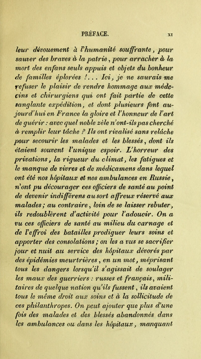 XI leur dévouement à Vhumanité souffrante, pour sauver des braves à la patrie, pour arradier à la mort des enfans seuls appuis et objets du bonheur de familles éplorées /. . . Ici, je ne saurais me refuser le plaisir de rendre hommage auœ méde- cins et chirurgiens qui ont fait partie de cette sanglante expédition, et dont plusieurs font au- jourd'hui en France la gloire et l'honneur de l'art de guérir : avec quel noble zèle n ont-ils pas cherché à remplir leur tâche F Ils ont rivalisé sans relâche pour secourir les malades et les blessés, dont ils étaient souvent l'unique espoir. L'horreur des privations, la rigueur du climat, les fatigues et le manque de vivres et de médicamens dans lequel ont été nos hôpitaux et nos ambulances en Russie^ nHont pu décourager ces officiers de santé au point de devenir indifférens au sort affreux réservé aux malades; au contraire^ loin de se laisser rebuter, ils redoublèrent d'activité pour l'adoucir. On a vu ces officiers de santé au milieu du carnage et de Veffroi des batailles prodiguer leurs soins et apporter des consolations ; on les a vus se sacrifier jour et nuit au service des hôpitaux dévorés par des épidémies meurtrières, en un mot, méprisant tous les dangers lorsqu'il s'agissait de soulager les maux des guerriers : russes et français^ mili- taires de quelque nation qu'ils fussent, ils avaient tous le même droit aux soins et à la sollicitude de ces philanthropes. On peut ajouter que plus d'une fois des malades et des blessés abandonnés dans les ambulances ou dans les hôpitaux, manquant