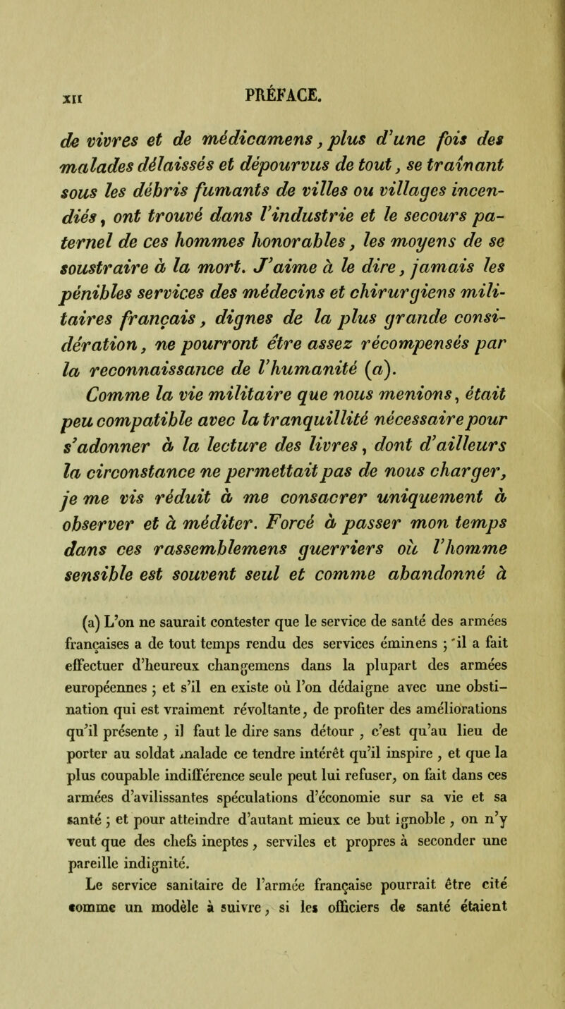 de vivres et de médicamens, plus d'une fois des malades délaissés et dépourvus de tout, se traînant sous les débris fumants de villes ou villages incen- diés , ont trouvé dans l'industrie et le secours pa- ternel de ces hommes honorables, les moyens de se soustraire à la mort. J'aime à le dire, jamais les pénibles services des médecins et chirurgiens mili- taires français, dignes de la plus grande consi- dération , ne pourront être assez récompensés par la reconnaissance de Vhumanité {a). Comme la vie militaire que nous menions^ était peu compatible avec la tranquillité nécessaire pour s'adonner à la lecture des livres, dont d'ailleurs la circonstance ne permettait pas de nous charger, je me vis réduit à me consacrer uniquement à observer et à méditer. Forcé à passer mon temps dans ces rassemblemens guerriers oîi l'homme sensible est souvent seul et comme abandonné à (a) L'on ne saurait contester que le service de santé des armées françaises a de tout temps rendu des services éminens ; *il a fait effectuer d'heureux changemens dans la plupart des armées européennes ; et s'il en existe où l'on dédaigne avec une obsti- nation qui est vraiment révoltante, de profiter des améliorations qu'il présente , il faut le dire sans détour , c'est qu'au lieu de porter au soldat malade ce tendre intérêt qu'il inspire , et que la plus coupable indilférence seule peut lui refuser, on fait dans ces armées d'avilissantes spéculations d'économie sur sa vie et sa santé j et pour atteindre d'autant mieux ce but ignoble , on n'y veut que des cliefe ineptes, serviles et propres à seconder une pareille indignité. Le service sanitaire de l'armée française pourrait être cité tomme un modèle à suivre, si les officiers de santé étaient